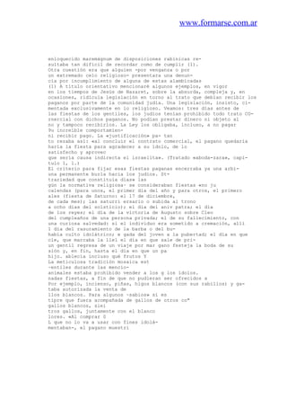 www.formarse.com.ar
enloquecido maremágnum de disposiciones rabínicas re-
sultaba tan difícil de recordar como de cumplir (1).
Otra cuestión era que alguien -por venganza o por
un extremado celo religioso- presentara una denun-
cia por incumplimiento de alguna de estas alambicadas
(1) A título orientativo mencionaré algunos ejemplos, en vigor
en los tiempos de Jesús de Nazaret, sobre la absurda, compleja y, en
ocasiones, ridícula legislación en torno al trato que debían recibir los
paganos por parte de la comunidad judía. Una legislación, insisto, ci-
mentada exclusivamente en lo religioso. Veamos: tres días antes de
las fiestas de los gentiles, los judíos tenían prohibido todo trato CO-
rnercial con dichos paganos. No podían prestar dinero ni objeto al
no y tampoco recibirlos. La Ley los obligaba, incluso, a no pagar
9u increíble comportamien-
ni recibir pago. La «justificación» pa- tan
to rezaba así: «al concluir el contrato comercial, el pagano quedaría
haría la fiesta para agradecer a su ídolo, de lo
satisfecho y aprovec
que sería causa indirecta el israelita». (Tratado «aboda-zara», capi-
tulo 1, l.)
El criterio para fijar esas fiestas paganas encerraba ya una arbi-
una permanente burla hacia los judíos. St-
trariedad que constituía días» las
gún la normativa religiosa~ se consideraban fiestas «no ju
calendas (para unos, el primer día del año y para otros, el primero
ales (fiesta de Saturno: el 17 de diciembre,
de cada mes); las saturri ersario o subida al trono
a ocho días del solsticio); el día del aniv patra; el día
de los reyes; el día de la victoria de Augusto sobre Cleo
del cumpleaños de una persona privada; el de su fallecimiento, con
una curiosa salvedad: si el individuo era sometido a cremación, allí
1 día del rasuramiento de la barba o del bu-
había culto idolátrico; e gada del joven a la pubertad; el día en que
cle, que marcaba la llel el día en que sale de pri-
un gentil regresa de un viaje por mar gano festeja la boda de su
sión y, en fin, hasta el día en que un pa
hijo. ablecía incluso qué frutos Y
La meticulosa tradición mosaica est
~entiles durante las mencio-
animales estaba prohibido vender a los g los ídolos.
nadas fiestas, a fin de que no pudieran ser ofrecidos a
Por ejemplo, incienso, piñas, higos blancos (con sus rabillos) y ga-
taba autorizada la venta de
llos blancos. Para algunos ~sabios» sí es
tipre que fuera acompañada de gallos de otros co"
gallos blancos, siei
tros gallos, juntamente con el blanco
lores. «Al comprar 0
L que no lo va a usar con fines idolá-
mentaban-, el pagano muestri
 