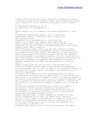 www.formarse.com.ar
tricos.» otros doctores de la Ley consentían el comercio con gallos
j blancos si antes se les cortaba un dedo, inutilizándolos así para el
culto. Tampoco era lícito venderles ga ado mayor o asn s, fueran 0
n 0
-a igualmente peregrino el, ge tú
no defectuosos. El razonamiento er n
ue
podía trabajar con él en sábado y Yavé había establecido q . tank
92
y mezquinas disposiciones legales. Sólo el tratado de
«aboda-zara» (sobre la idolatría) reúne cincuenta nor-
mas y prohibiciones.
¿Venganza? Eso sí engranaba con lo ocurrido en Na-
zaret y con el perfil del saduceo. Pero, admitiendo la
íién el ganado debía descansar en dicha jornada. Leones, osos y
cualquier otro tipo de fieras se hallaban prohibidos en base a que
«podían causar daño a la gente».
Estas asfixiantes leyes -contra las que tanto combatió el Maes-
tro- confundían muchos de los preceptos de Yavé, interpretándolos
casi siempre de una forma racista. Por ejemplo: no podía dejarse ga-
nado en las posadas de los gentiles porque --decían- son sospecho-
sos de bestialidad. E invocaban el Levítico (19, 14). Cuando uno re-
pasa dicho pasaje, es fácil entender que la advertencia de Yavé no iba
destinada únicamente a los paganos: «No maldecirás a un mudo, ni
pondrás tropiezo ante un ciego, sino que temerás a tu Dios. Yo,
Yavé. »
Tampoco estaba permitido que una mujer judía perrnaneciera a
solas con un gentil porque -según la Ley- «éstos son sospechosos
de incontinencia» (San. 21 a b). En cuanto a los israelitas varones, la
normativa era la misma. Razón: «los paganos son sospechosos de in-
tenciones homicidas».
La práctica de la medicina no era una excepción para la riguro-
sa legislación religiosa judía. Un médico gentil -y éste era mi caso-
podía cur-ar a un israelita, siempre y cuando lo hiciera por dinero. Si
la curación era gratuita, el judío caía en el pecado de idolatría. (Se-
gún la Guemara, la «curación de¡ dinero» era también la curación de
Aps animales. La «curación del cuerpo», en cambio, era la de una per-
zona.)
La situación llegaba a tal extremo que un judío, por ejemplo, no
Wa dejarse cortar el pelo por un pagano en ninguna parte.
Naturalmente, cuando existía la posibilidad de obtener algún he-
cio económico, la normativa judía hacía ciertas y desconcertan-
concesiones. Recordemos algunas, al azar:
Estaba prohibido beber la leche ordeñada por un gentil si este
no era contemplado por un judío. En cambio, podía comerciar-
con ella. Si el ordeño era observado por un israelita, entonces no
reparo: la leche estaba autorizada para el consumo de los ju-
Y otro tanto sucedía con el pan, el aceite, las legumbres coci-
las conservas, el pescado, etc.
Un pagano podía pisar la uva al lado de un israelita. Sin embar-
 