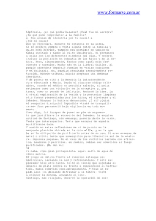 www.formarse.com.ar
hipótesis, ¿en qué podía basarse? ¿Cuál fue mi «error»?
¿En qué pude comprometer a la familia?
« ¡Nos acusan de idolatría por tu causa! »
¿Por mi causa?
Que yo recordara, durante mi estancia en la aldea,
no se produjo compra o venta alguna entre la familia y
quien esto escribe. Tampoco era portador de ídolos ni
había incitado a nadie al culto idolátrico. Sí permanecí
a solas con los diferentes miembros del clan. Y recorrí
incluso la población en compañía de los hijos y de la Se-
ñora. Pero, sinceramente, hechos como aquél eran fre-
cuentes y normales. Mucho más en la liberal Galilea. El
propio sacerdote departió conmigo en varias ocasiones
y en solitario. No, aquello resultaba excesivamente re-
torcido. Ningún tribunal habría aceptado una demanda
semejante.
Y de pronto me vino a la memoria la intrascendente
cura efectuada a María. Según el riguroso código reli-
gioso, cuando el médico no percibía salario, sí podía
estimarse como una violación de la normativa y, por
tanto, como un pecado de idolatría. Rechacé la idea. La
t rivial exploración de la herida y la posterior limpieza
sólo fueron presenciadas por los hijos, el sirviente y el
Zebedeo. Ninguno lo hubiera denunciado. ¿0 sí? ¿Quizá
el vengativo discípulo? Imposible -traté de tranquili-
zarme- Juan permaneció bajo vigilancia en todo mo-
mento.
Como digo, fui incapaz de poner en pie un argumen-
to que justificara la acusación del Zebedeo. La esquiva
actitud de Santiago, sin embargo, parecía darle la razón.
Tenía que interrogarlos. Tenía que escapar de aquella
mortificante duda.
Y sumido en estas reflexiones me vi de pronto en la
menguada planicie ubicada en la cota «532», y en la que
ba en la obligación de purificarlo antes de su uso. Si eran enseres de
metal o vidrio tenía que sumergirlos para liberarlos así de la «natu-
ral impureza pagana». En el caso de los cuchillos bastaba con afilar-
los. Asadores y parrillas, en cambio, debían ser sometidos al fuego
purificador. (N. del m.)
94
reinaba, como gran protagonista, aquel salto de agua de
cinco metros.
El grupo se detuvo frente al rumoroso estanque se-
micircular, saciando la sed y refrescándose. Y este ex-
plorador hizo otro tanto. Solté el lienzo que sujetaba el
denario de plata contra mi frente e inspeccioné el heffia-
toma. Había remitido considerablemente. Y tras un rá-
pido aseo -no deseando defraudar a la Señora- volví
a colocar la moneda, anudando el lino.
Santiago, más relajado, observó la operación de sos-
 