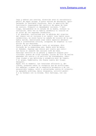 www.formarse.com.ar
layo y esbozó una sonrisa, divertido ante el estrafalario
perfil de aquel griego. A punto estuve de abordarle, apro-
vechando la favorable coyuntura. Pero la aparición del
funcionario responsable del servicio de aguas de Caná
me contuvo. Preguntó si deseábamos incienso. Y San-
tiago, excusándose en el estado de su madre, rechazó la
invitación. Esta vez no habria ceremonia ni oración en
el altar de los sagrados terebintos.
Y el guardián, contrariado por la pérdida del alquiler
del cuenco con el incienso y el candil (una lepta: pura
calderilla), se alejó hacia la cabaña de troncos de la que
había salido, mascullando algo sobre aquellos «misera-
bles e irreverentes notzrim, incapaces de respetar la tra-
dición de sus mayores».
David y Ruth se acomodaron junto al estanque, dis-
frutando de la momentánea paz. Nadie echó de menos
al Zebedeo. Supongo que dieron por cierto que conti-
nuó hacia el caserón del anciano rofé de Caná.
Santiago revolvió en su petate y repartió algunas pro-
visiones: granos de trigo tostado, tortas de flor de harina
amasadas con aceite y un pellizco de hierbabuena, cebo-
llas crudas y una deliciosa y aromática miel de romero.
Y el grupo, hambriento, dio buena cuenta del frugal
desayuno.
Aquél era el momento. Las tensiones aflojaron y, de-
cidido, pregunté sobre la incógnita que me atornillaba.
Sin embargo, a pesar de la exquisita prudencia y de los
encarecidos ruegos, volví a estrellarme contra el silencio.
La «pequeña ardilla», mejor dispuesta, solicitó permi-
0 a su hermano con la mirada. Pero Santiago, con una
95
 