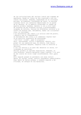 www.formarse.com.ar
de las articulaciones del anciano indicó que acababa de
agacharse. Rasgó el lienzo en dos ocasiones y ahí mu-
rieron las pistas. Después, enganchado en el irritante
mutismo, se enderezó, alejándose de nuevo. Lo escuché
trastear entre los cacharros depositados en la pared
de mi derecha. En la memoria conservaba la imagen de
aquella primera oquedad, repleta -a uno y otro lado-
de alacenas de muy dispares alturas y profundidades,
cargadas de ánforas, vasijas de diferentes calibres y un
sInfín de enseres que, obviamente, dadas las circunstan-
cias, no recordaba.
Y el entrechocar del cobre y la arcilla cesó de pronto.
-¡Bendito sea el Todopoderoso!
La exclamación del viejo y su inmediato regreso has-
ta mi posición terminaron de acelerarme.
-¡Por Dios! -clamé-. ¿Qué te propones?
Pero, ignorándome, volvió a agacharse, absorto -su-
pongo- en una operación que, en efecto, como descu-
briría instantes después, requería toda su atención y
destreza.
Y con los nervios a un paso del desastre le imité, co-
locándome en cuclillas.
Percibí primero su agitada respiración. Después, un
leve borboteo. Parecía manipular algún líquido. Y el aro-
ma del aceite de oliva llegó inconfundible. Pero ¿para
qué.
Acto seguido golpeó el pavimento con algo contun-
dente. El sonido, sordo, resultó igualmente indescifrable.
Algo debió de fallar porque, a renglón seguido y de-
&'tirado, se refugió en una maldición.
 