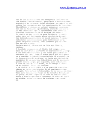 www.formarse.com.ar
ves de los pilotos o ante una emergencia insalvable en
los dispositivos de control, propulsión o abastecimiento
energético de la «cuna». Aquel problema, en cambio, ni si-
quiera fue contemplado por los responsables de la misión.
Científicos y técnicos se dejaron arrastrar entusiasma-
dos por la fascinante oportunidad, cerrando los ojos a
lo más importante: que lo ignorábamos todo sobre las
posibles consecuencias de un «viaje» tan especial.
Lo cierto es que, a raíz de este incidente, Eliseo y
quien esto escribe tomamos plena conciencia de nues-
tra delicadísima presencia en aquel «ahora». Y aunque
extremamos las precauciones para mantenernos en un
plano -digamos- «neutro», debo confesar que no siem-
pre salimos airosos.
Verdaderamente, los caminos de Dios son inescru_
tables.
Y desolado permanecí en el límite del bosque, mien-
tras el providencial sirviente se reincorporaba al grupo.
Y una demoledora tristeza y una honda gratitud me in-
vadieron por igual. Aquella buena gente que se disponía
ya a reanudar el camino---conscientede la gravedad y de
lo irreversible del problema- no había querido hacerme
partícipe de su angustia, libenándome así de una preocu-
pación contra la que, por supuesto, poco podía hacer.
Y Dios es testigo. Allí mismo, en el amargo silencio
de mi corazón, les di las gracias.
Y de pronto, a la tristeza y a la gratitud vino a su-
niarse un tercer sentimiento. No sé exactamente cómo
Isurgió. Pero se hizo irTefrenable. No me sentía con fuer-
Izas para continuar el viaje en la compañía de Santiago
su gente. No podía soporiar la idea de caminar junto
ellos y simular que seguía ignorando lo ocurrido. Cual-
er mirada, silencio o gesto me hubieran traicionado.
99
 