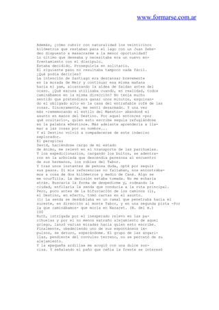 www.formarse.com.ar
Además, ¿cómo cubrir con naturalidad los veinticinco
kilómetros que restaban para el lago con un Juan Zebe-
deo dispuesto a masacrarme a la menor oportunidad?
Lo último que deseaba y necesitaba era un nuevo en-
frentamiento con el discípulo.
Estaba decidido. Proseguiría en solitario.
El siguiente paso no resultaba tampoco nada fácil.
¿Qué podía decirles?
La intención de Santiago era descansar brevemente
en la morada de Meir y continuar esa misma mañana
hacia el yam, alcanzando la aldea de Saidan antes del
ocaso. ¿Qué excusa utilizaba cuando, en realidad, todos
caminábamos en la misma dirección? No tenía mucho
sentido que pretendiera ganar unos minutos, esquivan-
do el obligado alto en la casa del entrañable rofé de las
rosas. Sinceramente, me sentí desarmado. Y una vez
más -rememorando el estilo del Maestro- abandoné el
asunto en manos del Destino. Por aquel entonces -por
qué ocultarlo-, quien esto escribe seguía refugiándose
en la palabra «Destino». Más adelante aprendería a lla-
mar a las cosas por su nombre...
Y el Destino volvió a compadecerse de este indeciso
explorador.
El perspicaz
David, haciéndose cargo de mi estado
de ánimo, me relevó en el transporte de las parihuelas.
Y los expedicionarios, cargando los bultos, se adentra-
ron en la arboleda que descendía perezosa al encuentro
de sus hermanos, los robles del Tabor.
Y tras unos instantes de penosa duda, opté por seguir
sus pasos. Si mis referencias no fallaban, nos encontrába-
mos a cosa de dos kilómetros y medio de Caná. Algo se
me ocurTiiía. La decisión estaba tomada. No me echarla
atrás. Buscaría la forma de despedirme y, rodeando la
ciudad, enfilaría la senda que conducía a la ruta principal.
Pero, poco antes de la bifurcación de los caminos (1),
el Destino, en efecto, tomó cartas en el asunto.
(1) La senda se desdoblaba en un ramal que penetraba hacia el
sureste, en dirección al monte Tabor, y en una segunda pista -Por
la que caminábamos- que moría en Nazaret. (N. del m.)
100
Ruth, intrigada por el inesperado relevo en las pa-
rihuelas y por el no menos extraño alejamiento de aquel
griego, lanzó varias miradas hacia quien esto escribe.
Finalmente, obedeciendo uno de sus espontáneos im-
pulsos, se detuvo, esperándome. El grupo de las angari-
llas, pendiente del convulso terreno, no se percató de su
alejamiento.
Y la «pequeña ardilla» me acogió con una dulce son-
risa. Y señalando el paño que ceñía la frente se interesó
 