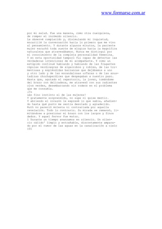 www.formarse.com.ar
por mi salud. Fue una manera, como otra cualquiera,
de romper el incómodo silencio.
La observé complacido y, disimulando mi inquietud,
encariilé la conversación hacia lo primero que me vino
al pensamiento. Y durante algunos minutos, la paciente
mujer escuchó toda suerte de elogios hacia la magnífica
naturaleza que atravesábamos. Nunca me distinguí por
el conocimiento de la compleja personalidad femenina.
Y en esta oportunidad tampoco fui capaz de detectar las
verdaderas intenciones de mi acompañante. Y como un
estúpido continué hablando y hablando de las fragantes
cúpulas verdinegras de algarrobos y robles, de las tor-
mentosas y espléndidas barrancas que dejábamos a uno
y otro lado y de las escandalosas urTacas o de las asus-
tadizas chochaperdices que despegaban a nuestro paso.
Hasta que, agotado el repertorio, la joven, tomándome
del brazo con delicadeza, me atravesó con sus radiantes
ojos verdes, desembarcando sin rodeos en el problema
que me consumía.
¡Cu
uán fino instinto el de las mujeres!
Y gratamente sorprendido, no supe ni quise mentir.
Y abriendo el corazón le expresé lo que sabía, añadien-
do hasta qué punto me sentía desolado y agradecido.
Ruth no pareció molesta ni contrariada por aquella
revelación. Todo lo contrario. Su mirada se remansó, li-
mitándose a presionar mi brazo con los largos y finos
dedos. Y aquel fervor fue mutuo.
1 Durante un tiempo avanzamos en silencio. Un silen-
cio cálido' limpio y entrañable, discretamente ampara-
do por el rumor de las aguas en la canalización a cielo
101
 