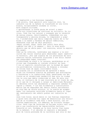 www.formarse.com.ar
sa vegetación y las boscosas vaguadas.
Y de pronto, Caná apareció ante nuestros ojos. La
radiante luz de la mañana la transformó en una cinta
blanca, milagrosamente anudada al olivar.
Ruth suspiró aliviada.
Y aprovechando la breve pausa me atreví a expo-
nerle mis intenciones de continuar en solitario. Es cu-
rioso. Todo fue tan natural y sosegado que no necesité
de excusa alguna. Sencillamente, rodeándome con una
transparente y amorosa mirada, lo comprendió y acep-
tó. Y prometiendo que daría cumplida cuenta de lo ha-
blado a su madre y hermano me abrazó temblorosa,
añadiendo algo que me dejó perplejo:
-Aquel griego, aquel Jasón que conocí hace años,
también nos amó y le amamos... Pero tú eres mucho
abierto que se abría paso~ con nosotros, entre la espino-
más guapo.
Como ya he referido, tendríamos que esperar a la eje-
cución del tercer «salto» para desenredar aquel repetiti-
vo misterio. ¿Por qué algunos de los personajes de esta
aventura hacían constantes alusiones a ese «otro Jasón»
que aseguraban haber conocido?
Y alborozada se alejó a la carrera, perdiéndose en el
olivar que flanqueaba el costado oriental de Caná.
Y con el espíritu reconfortado por la bondad de aque-
lla providencial conversación, me dispuse a consumar
la última fase de aquel inolvidable viaje.
De acuerdo con lo establecido me apresuré a dejar
atrás los frondosos huertos de granados que distinguían
y favorecían a la industriosa Caná, penetrando con de-
cisión en el encabritado senderillo que unía la ciudad
con la ruta que debía conducirme al yam. En esta oca-
sión, al contrario de lo que ocurriera en el viaje de ¡da,
en el que me vi obligado a cargar al debilitado Natanael,
el descenso entre las abundantes y regulares cañadas fue
rápido y cómodo. Y los dos kilómetros y cuatrocientos
metros que me separaban del desvío fueron satisfechos
en algo más de veinte minutos. Si la suerte me acompa-
ñaba, los restantes veintidós kilómetros hasta el lugar
del asentamiento del módulo podían ser cubiertos en
102
unas tres horas. Quizá menos si las fuerzas respondían
y quien esto escribe era capaz de desarrollar una veloci-
dad de un kilómetro cada diez o doce minutos. Las re-
cientes experiencias, sin embargo, me hicieron recapa-
citar. Este tipo de reconidos se hallaba sujeto casi siem-
pre a una constelación de imprevisibles factores.
Consulté el sol. Rondaba ya la hora tercia (las nueve
de la mañana). Y al abordar el negruzco y descamado
piso de tierra prensada de la carretera que unía el mar
 