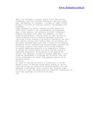 www.formarse.com.ar
años- nos obligaba a contar, entre otros importantes
elementos, con unos recursos monetarios de cierto peso
que, obviamente, no teníamos. Y aunque el sagaz Eliseo
prometió resolver el espinoso asunto, las perspectivas
cojeaban.
¿Cómo obtener los fondos necesarios para subsistir?
¿Cómo hacer frente a las innumerables contingencias
que, a buen seguro, nos saldrían al paso? ¿Trabajar?
También barajamos esta idea. Sin embargo, la nece-
sidad de permanecer a diario junto al rabí de Galilea
-prácticamente minuto a minuto- relegaba dicha po-
sibilidad a algo utópico y de difícil ejecución. Mi her-
mano apuntó incluso otra fónnula que, en principio, se
me antojó descabellada: ¿por qué no recurrir al inmenso
potencial de los dispositivos técnicos para hacernos con
una buena reserva? Como digo, en un primer momento
no presté demasiada atención a la sugerencia. Aunque
el manual de instrucciones no hacía alusión alguna a
semejante propuesta, sinceramente no me pareció co-
rrecta. Sin embargo, la semilla estaba sembrada. Y con-
forme me aproximaba a la posada del «tuerto» --de tan
triste recuerdo-, el asunto fue ganando terreno en mi
encogido ánimo.
10 horas.
El lugar se hallaba solitario y silencioso. Y no de-
seando tentar la fortuna crucé raudo frente al oscuro
túnel de acceso al conflictivo establecimiento. La sed
empezaba a golpearme. Pero, ansioso por alcanzar cuan-
to antes el lago, me alejé hacia la siguiente referencia: el
cruce que apuntaba al villorrio de Lavi.
105
 