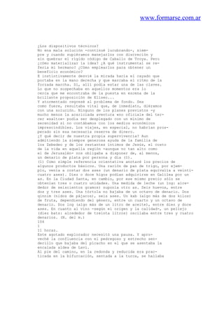 www.formarse.com.ar
¿Los dispositivos técnicos?
No ena mala solución -continué lucubrando-, siem-
pre y cuando supiéramos manejarlos con discreción y
sin quebrar el rígido código de Caballo de Troya. Pero
¿cómo materializar la idea? ¿A qué instrumental se re-
fería mi hermano? ¿Cómo emplearlos para obtener un
beneficio económico?
E instintivamente desvié la mirada hacia el cayado que
portaba en la mano derecha y que marcaba el ritmo de la
forzada marcha. Sí, allí podía estar una de las claves.
Lo que no sospechaba en aquellos momentos era lo
cerca que me encontraba de la puesta en escena de la
brillante proposición de Eliseo...
Y atormentado regresé al problema de fondo. Sea
como fuere, resultaba vital que, de inmediato, diéramos
con una solución. Ninguno de los planes previstos -y
mucho menos la acariciada aventura «no oficial» del ter-
cer «salto»- podía ser desplegado con un mínimo de
serenidad si no contábamos con los medios económicos
imprescindibles. Los viajes, en especial, no habrían pros-
perado sin esa necesaria reserva de dinero.
¿Y qué decir de nuestra propia supervivencia? Aun
admitiendo la siempre generosa ayuda de la familia de
los Zebedeo y de los restantes íntimos de Jesús, el costo
de la vida en aquella región -aunque no tan alto como
el de Jerusalén- nos obligaba a disponer de, al menos,
un denario de plata por persona y día (1).
(1) Como simple referencia orientativa anotaré los precios de
algunos productos básicos. Una ración de pan de trigo, por ejem-
plo, venía a costar dos ases (un denario de plata equivalía a veinti-
cuatro ases). Diez o doce higos podían adquirirse en Galilea por un
as. En la Ciudad Santa, en cambio, por ese mismo precio sólo se
obtenían tres o cuatro unidades. Una medida de leche (un log: alre-
dedor de seiscientos gramos) suponía otro as. Seis huevos, entre
dos y tres ases. Una tórtola no bajaba de un octavo de denario. Dos
qinnim (nidos de pájaros), seis ases. Un kab (algo más de dos kilos)
de fruta, dependiendo del género, entre un cuarto y un octavo de
denario. Dos log (algo más de un litro de aceite), entre diez y doce
ases. En cuanto al vino -según el origen y la calidad-, un pellejo
(diez bats: alrededor de treinta litros) oscilaba entre tres y cuatro
denarios. (N. del m.)
106
1
11 horas.
Este agotado explorador necesitó una pausa. Y apro-
veché la confluencia con el pedregoso y estrecho sen-
derillo que bajaba del picacho en el que se asentaba la
encalada aldea de Lavi.
Al pie del camino, en la redonda y reducida era prac-
ticada en la bifurcación, sentada a la turca, se hallaba
 