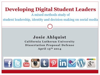 Josie Ahlquist
California Lutheran University
Dissertation Proposal Defense
April 15th 2014
Developing Digital Student Leaders
A mixed methods study of
student leadership, identity and decision making on social media
 