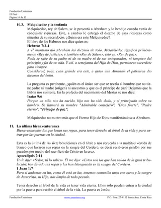 Fundación Unánimes 
El final 
Página 10 de 15 
10.3. Melquisedec y la teofanía 
Melquisedec, rey de Salem, se le presentó a Abraham y lo bendijo cuando venía de 
conquistar riquezas. Este, a cambio le entregó el diezmo de esas riquezas como 
muestra de su sacerdocio. ¿Quien era este Melquisedec? 
El libro de los Hebreos nos dice quien es: 
Hebreos 7:2-4 
A él asimismo dio Abraham los diezmos de todo. Melquisedec significa primera-mente 
«Rey de justicia», y también «Rey de Salem», esto es, «Rey de paz». 
Nada se sabe de su padre ni de su madre ni de sus antepasados; ni tampoco del 
principio y fin de su vida. Y así, a semejanza del Hijo de Dios, permanece sacerdote 
para siempre. 
Considerad, pues, cuán grande era este, a quien aun Abraham el patriarca dio 
diezmos del botín. 
La pregunta es pertinente, ¿quién es el único ser que se revela al hombre que no tie-ne 
padre ni madre (origen) ni ancestros y que es el príncipe de paz? Dejemos que la 
Biblia nos conteste. En la profecía del nacimiento del Mesías se nos dice: 
Isaías 9:6 
Porque un niño nos ha nacido, hijo nos ha sido dado, y el principado sobre su 
hombro. Se llamará su nombre "Admirable consejero", "Dios fuerte", "Padre 
eterno", "Príncipe de paz". 
Melquisedec no es otro más que el Eterno Hijo de Dios manifestándose a Abraham. 
11. La última bienaventuranza 
Bienaventurados los que lavan sus ropas, para tener derecho al árbol de la vida y para en-trar 
por las puertas en la ciudad. 
Esta es la última de las siete bendiciones en el libro y nos recuerda a la multitud vestida de 
blanco que lavaron sus ropas en la sangre del Cordero, es decir recibieron perdón por sus 
pecados por medio del sacrificio de Cristo en la cruz. 
Apocalipsis 7:14 
Yo le dije: «Señor, tú lo sabes». Él me dijo: «Estos son los que han salido de la gran tribu-lación; 
han lavado sus ropas y las han blanqueado en la sangre del Cordero. 
1 Juan 1:7 
Pero si andamos en luz, como él está en luz, tenemos comunión unos con otros y la sangre 
de Jesucristo, su Hijo, nos limpia de todo pecado. 
Tener derecho al árbol de la vida es tener vida eterna. Ellos sólo pueden entrar a la ciudad 
por la puerta para recibir el árbol de la vida. La puerta es Jesús: 
____________________________________________________________________________________________________________ 
Fundación Unánimes www.unanimes.org P.O. Box: 27-6155 Santa Ana, Costa Rica 
 