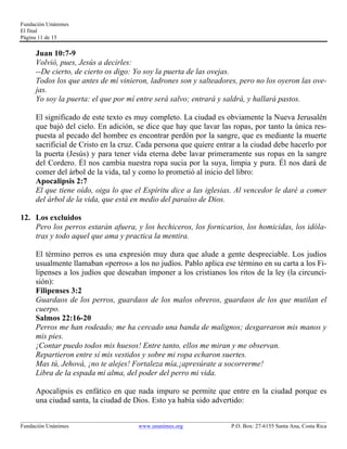 Fundación Unánimes 
El final 
Página 11 de 15 
Juan 10:7-9 
Volvió, pues, Jesús a decirles: 
--De cierto, de cierto os digo: Yo soy la puerta de las ovejas. 
Todos los que antes de mí vinieron, ladrones son y salteadores, pero no los oyeron las ove-jas. 
Yo soy la puerta: el que por mí entre será salvo; entrará y saldrá, y hallará pastos. 
El significado de este texto es muy completo. La ciudad es obviamente la Nueva Jerusalén 
que bajó del cielo. En adición, se dice que hay que lavar las ropas, por tanto la única res-puesta 
al pecado del hombre es encontrar perdón por la sangre, que es mediante la muerte 
sacrificial de Cristo en la cruz. Cada persona que quiere entrar a la ciudad debe hacerlo por 
la puerta (Jesús) y para tener vida eterna debe lavar primeramente sus ropas en la sangre 
del Cordero. Él nos cambia nuestra ropa sucia por la suya, limpia y pura. Él nos dará de 
comer del árbol de la vida, tal y como lo prometió al inicio del libro: 
Apocalipsis 2:7 
El que tiene oído, oiga lo que el Espíritu dice a las iglesias. Al vencedor le daré a comer 
del árbol de la vida, que está en medio del paraíso de Dios. 
12. Los excluidos 
Pero los perros estarán afuera, y los hechiceros, los fornicarios, los homicidas, los idóla-tras 
y todo aquel que ama y practica la mentira. 
El término perros es una expresión muy dura que alude a gente despreciable. Los judíos 
usualmente llamaban «perros» a los no judíos. Pablo aplica ese término en su carta a los Fi-lipenses 
a los judíos que deseaban imponer a los cristianos los ritos de la ley (la circunci-sión): 
Filipenses 3:2 
Guardaos de los perros, guardaos de los malos obreros, guardaos de los que mutilan el 
cuerpo. 
Salmos 22:16-20 
Perros me han rodeado; me ha cercado una banda de malignos; desgarraron mis manos y 
mis pies. 
¡Contar puedo todos mis huesos! Entre tanto, ellos me miran y me observan. 
Repartieron entre sí mis vestidos y sobre mi ropa echaron suertes. 
Mas tú, Jehová, ¡no te alejes! Fortaleza mía,¡apresúrate a socorrerme! 
Libra de la espada mi alma, del poder del perro mi vida. 
Apocalipsis es enfático en que nada impuro se permite que entre en la ciudad porque es 
una ciudad santa, la ciudad de Dios. Esto ya había sido advertido: 
____________________________________________________________________________________________________________ 
Fundación Unánimes www.unanimes.org P.O. Box: 27-6155 Santa Ana, Costa Rica 
 