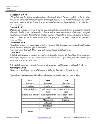 Fundación Unánimes 
El final 
Página 12 de 15 
1 Corintios 6:9-10 
¿No sabéis que los injustos no heredarán el reino de Dios? No os engañéis: ni los fornica-rios, 
ni los idólatras, ni los adúlteros, ni los afeminados, ni los homosexuales, ni los ladro-nes, 
ni los avaros, ni los borrachos, ni los maldicientes, ni los estafadores, heredarán el 
reino de Dios. 
Gálatas 5:19-21 
Manifiestas son las obras de la carne, que son: adulterio, fornicación, inmundicia, lujuria, 
idolatría, hechicerías, enemistades, pleitos, celos, iras, contiendas, divisiones, herejías, 
envidias, homicidios, borracheras, orgías, y cosas semejantes a estas. En cuanto a esto, os 
advierto, como ya os he dicho antes, que los que practican tales cosas no heredarán el 
reino de Dios. 
Colosenses 3:5-6 
Haced morir, pues, lo terrenal en vosotros: fornicación, impureza, pasiones desordenadas, 
malos deseos y avaricia, que es idolatría. 
Por estas cosas la ira de Dios viene sobre los hijos de desobediencia, 
Isaías 35:8 
Y habrá allí calzada y camino, el cual será llamado Camino de Santidad. No pasará por 
allí ningún impuro, sino que él mismo estará con ellos. El que ande por este camino, por 
torpe que sea, no se extraviará. 
A la ciudad santa sólo entrarán los que están escritos en el libro de la vida del Cordero: 
Apocalipsis 20:15 
El que no se halló inscrito en el libro de la vida, fue lanzado al lago de fuego. 
Apocalipsis en diversos pasajes elabora listas de inmundos que no verán a Dios. 
9:20 21:8 22:15 
Idolatrías Idólatras Idólatras 
Asesinato Asesinos Asesinos 
Artes mágicas Practican artes má-gicas 
Practican artes má-gicas 
Inmoralidad sexual Sexualmente inmo-rales 
Sexualmente inmo-rales 
Mentirosos Mentira 
Cobardes 
Incrédulos 
Viles 
Robo 
____________________________________________________________________________________________________________ 
Fundación Unánimes www.unanimes.org P.O. Box: 27-6155 Santa Ana, Costa Rica 
 