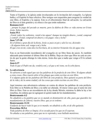Fundación Unánimes 
El final 
Página 14 de 15 
Tanto el Espíritu y la iglesia están involucrados en la invitación del evangelio. La Iglesia 
habla y el Espíritu lo hace efectivo. Dos testigos son requeridos para asegurar la verdad de 
este libro, el Espíritu y la esposa. Este es el ofrecimiento final de salvación. La salvación 
de Dios es el don gratuito y se ofrece a los que están sedientos: 
Romanos 6:23 
…porque la paga del pecado es muerte, pero la dádiva de Dios es vida eterna en Cristo 
Jesús, Señor nuestro. 
Isaías 55:1 
¡Venid, todos los sedientos, venid a las aguas! Aunque no tengáis dinero, ¡venid, comprad 
y comed! ¡Venid, comprad sin dinero y sin pagar, vino y leche! 
Juan 7:37-38 
En el último y gran día de la fiesta, Jesús se puso en pie y alzó la voz, diciendo: 
--Si alguien tiene sed, venga a mí y beba. 
El que cree en mí, como dice la Escritura, de su interior brotarán ríos de agua viva. 
Este es un bienvenido recordatorio del evangelio en un libro lleno de juicio. Es también 
adecuado para terminar el último libro de la Biblia. Deja en claro que Dios no está en con-tra 
de que la gente obtenga la vida eterna. Jesús dice que a nadie que venga a Él lo echará 
fuera: 
Juan 6:37 
Todo lo que el Padre me da, vendrá a mí, y al que a mí viene, no lo echo fuera. 
16. La advertencia 
Yo advierto a todo aquel que oye las palabras de la profecía de este libro: Si alguno añade 
a estas cosas, Dios traerá sobre él las plagas que están escritas en este libro. 
Y si alguno quita de las palabras del libro de esta profecía, Dios quitará su parte del libro 
de la vida y de la santa ciudad y de las cosas que están escritas en este libro. 
Aquí tenemos una advertencia solemne en contra de alterar las palabras de esta profecía. 
Este libro es la Palabra de Dios y no debe ser alterada. Al inicio vimos que el autor de este 
libro es Dios. Este es un recordatorio de la ley donde Moisés, mientras le daba la ley a los 
israelitas, les ordena que no agreguen ni quiten nada de los mandamientos. 
Deuteronomio 4:2 
No añadiréis a la palabra que yo os mando ni disminuiréis de ella, para que guardéis los 
mandamientos de Jehová, vuestro Dios, que yo os ordeno. 
Deuteronomio 12:32 
Cuidarás de hacer todo lo que yo te mando; no añadirás a ello, ni de ello quitarás. 
Proverbios 30:5-6 
Toda palabra de Dios es limpia; él es escudo para los que en él esperan. 
No añadas a sus palabras, para que no te reprenda y seas hallado mentiroso. 
____________________________________________________________________________________________________________ 
Fundación Unánimes www.unanimes.org P.O. Box: 27-6155 Santa Ana, Costa Rica 
 