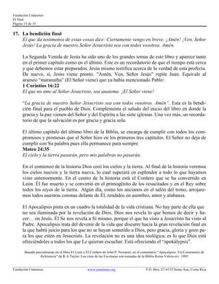 Fundación Unánimes 
El final 
Página 15 de 15 
17. La bendición final 
El que da testimonio de estas cosas dice: Ciertamente vengo en breve. ¡Amén! ¡Ven, Señor 
Jesús! La gracia de nuestro Señor Jesucristo sea con todos vosotros. Amén. 
La Segunda Venida de Jesús ha sido uno de los grandes temas de este libro y aparece tanto 
en el primer capítulo como en el último. Este es un recordatorio de que el tiempo está cerca 
y que debemos estar preparados. Jesús mismo testifica acerca de la verdad de esta profecía. 
De nuevo, sí, Jesús viene pronto. "Amén, Ven, Señor Jesús" repite Juan. Equivale al 
arameo “maranatha” (El Señor viene) que ya había mencionado Pablo: 
1 Corintios 16:22 
El que no ame al Señor Jesucristo, sea anatema. ¡El Señor viene! 
“La gracia de nuestro Señor Jesucristo sea con todos vosotros. Amén”. Esta es la bendi-ción 
final para el pueblo de Dios. Complementa el saludo del inicio del libro en donde la 
gracia y la paz vienen del Señor y del Espíritu a las siete iglesias. Una vez más, un recorda-torio 
de que la salvación es por gracia y gracia sola. 
El último capítulo del último libro de la Biblia, se encarga de cumplir con todos los com-promisos 
y promesas que el Señor hizo en los primeros tres capítulos. El Señor no deja de 
cumplir con Su palabra pues ella permanece para siempre. 
Mateo 24:35 
El cielo y la tierra pasarán, pero mis palabras no pasarán. 
En el comienzo de la historia Dios creó los cielos y la tierra. Al final de la historia veremos 
los cielos nuevos y la tierra nueva, lo cual superará en esplendor a todo lo que hayamos 
visto anteriormente. En el centro de la historia está el Cordero que se ha convertido en 
León. Él fue muerto y se convirtió en el primogénito de los resucitados y en el Rey sobre 
todos los reyes de la tierra. Algún día, como los ancianos en el salón del trono, arrojare-mos 
todos nuestras coronas delante de Él, rendidos en asombro, amor y alabanza. 
El Apocalipsis pinta en un cuadro la totalidad de la vida cristiana. No hay parte de ella que 
no sea iluminada por la revelación de Dios. Dios nos revela lo que hemos de decir y ha-cer… 
en Jesús. Él Se nos revela a Sí mismo, porque el que ha visto a Jesucristo ha visto al 
Padre. Apocalipsis trata del devenir de la vida que discurre hacia la gran revelación final en 
la que habrá juicio para los que no se hayan sometido a Dios, pero gracia, gloria y gozo pa-ra 
los que estén en Jesucristo. La revelación no es una idea teológica; es lo que Dios está 
ofreciéndoles a todos los que Le quieran escuchar. Está ofreciendo el “apokálypsis”. 
Basado parcialmente en el libro El León y El Cordero de John P. Newport, en el comentario “Apocalipsis: Un Comentario de 
Referencia” de R A Taylor. Las citas de las Escrituras son tomadas de la Biblia Reina Valera rev. 1995 
____________________________________________________________________________________________________________ 
Fundación Unánimes www.unanimes.org P.O. Box: 27-6155 Santa Ana, Costa Rica 

