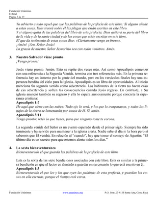 Fundación Unánimes 
El final 
Página 3 de 15 
Yo advierto a todo aquel que oye las palabras de la profecía de este libro: Si alguno añade 
a estas cosas, Dios traerá sobre él las plagas que están escritas en este libro. 
Y si alguno quita de las palabras del libro de esta profecía, Dios quitará su parte del libro 
de la vida y de la santa ciudad y de las cosas que están escritas en este libro. 
El que da testimonio de estas cosas dice: «Ciertamente vengo en breve». 
¡Amén! ¡Ven, Señor Jesús! 
La gracia de nuestro Señor Jesucristo sea con todos vosotros. Amén. 
3. Nuestro Salvador viene pronto 
¡Vengo pronto! 
Jesús viene pronto. Amén. Esto se repite dos veces más. Así como Apocalipsis comenzó 
con una referencia a la Segunda Venida, termina con tres referencias más. En la primera re-ferencia 
hay un lamento por la gente del mundo, pero en los versículos finales hay una es-peranza 
bendita del cielo para la iglesia. Apocalipsis es un libro de oportunidades. Al inicio 
menciona Su segunda venida como advertencia. Los habitantes de la tierra no hacen caso 
de esa advertencia y sufren las consecuencias cuando Jesús regresa. En contraste, a Su 
iglesia anunció también su regreso y ella lo espera ansiosamente porque concreta la espe-ranza 
cristiana: 
Apocalipsis 1:7 
He aquí que viene con las nubes: Todo ojo lo verá, y los que lo traspasaron; y todos los li-najes 
de la tierra se lamentarán por causa de él. Sí, amén. 
Apocalipsis 3:11 
Vengo pronto; retén lo que tienes, para que ninguno tome tu corona. 
La segunda venida del Señor es un evento esperado desde el primer siglo. Siempre ha sido 
inminente y ha servido para mantener a la iglesia alerta. Nadie sabe el día ni la hora pero sí 
sabemos que Él vendrá. En relación al “cuando”, hay que tomar el consejo de Agustín: “El 
último día es un secreto para que estemos alerta todos los días.” 
4. La sexta bienaventuranza 
Bienaventurado el que guarda las palabras de la profecía de este libro 
Esta es la sexta de las siete bendiciones asociadas con este libro. Esta es similar a la prime-ra 
bendición en que el lector es alentado a guardar en su corazón lo que está escrito en él. 
Apocalipsis 1:3 
Bienaventurado el que lee y los que oyen las palabras de esta profecía, y guardan las co-sas 
en ella escritas, porque el tiempo está cerca. 
____________________________________________________________________________________________________________ 
Fundación Unánimes www.unanimes.org P.O. Box: 27-6155 Santa Ana, Costa Rica 
 
