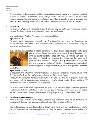 Fundación Unánimes 
El final 
Página 4 de 15 
El Apocalipsis es básicamente un libro pastoral destinado a alentar a la iglesia a través de 
su dura experiencia. Por lo tanto, es un trabajo práctico más que teórico acerca del futuro. 
Los que guardan las palabras de la profecía en este libro heredarán lo que se acaba de des-cribir. 
El Señor inicia y termina el Apocalipsis con bienaventuranzas para Su pueblo. 
5. El coautor 
Yo, Juan soy el que oyó y vio estas cosas. Y después que las hube oído y visto, me postré a 
los pies del ángel que me mostraba estas cosas, para adorarlo 
Juan usa la frase “Yo Juan” también al principio del libro. 
Apocalipsis 1:9 
Yo, Juan, vuestro hermano y compañero en la tribulación, en el reino y en la perseveran-cia 
de Jesucristo, estaba en la isla llamada Patmos, por causa de la palabra de Dios y del 
testimonio de Jesucristo. 
Juan, una vez más, enfatiza el hecho que oyó y vio estas cosas; no las inventó. Estas cosas 
con seguridad fueron altamente impactantes. Por eso Juan comete el 
error de querer adorar al ángel otra vez. La primera vez que Juan 
cae al pie del ángel para adorarlo fue después de la escena de la 
gran multitud cantando Aleluya a Dios y bendiciendo a los invita-dos 
a la cena de las bodas del Cordero. Inmediatamente después de 
esta descripción el ángel confirma que estas eran palabras verdade-ras 
de Dios. 
Apocalipsis 19:9-10 
El ángel me dijo: «Escribe: "Bienaventurados los que son llamados a la cena de las bodas 
del Cordero"». Y me dijo: «Estas son palabras verdaderas de Dios». 
Yo me postré a sus pies para adorarlo, pero él me dijo: «¡Mira, no lo hagas! Yo soy con-siervo 
tuyo y de tus hermanos que mantienen el testimonio de Jesús. ¡Adora a Dios!» (El 
testimonio de Jesús es el espíritu de la profecía.) 
De nuevo Juan ve visiones impactantes del cielo y de nuevo el ángel confirma que estas 
palabras son fieles y verdaderas. Jesús anuncia que Él viene pronto y Juan está tan sobre-cogido 
por estas visiones que intenta adorar al ángel que le trajo estas visiones a él. 
6. La adoración equivocada 
Pero él me dijo: «¡Mira, no lo hagas!, pues yo soy consiervo tuyo, de tus hermanos los 
profetas y de los que guardan las palabras de este libro. ¡Adora a Dios!» 
Esta es la segunda vez que Juan adora al ángel. La primera vez fue cuando el ángel confir-mó 
que estas eran las verdaderas palabras de Dios. En ambas ocasiones es reprendido por- 
____________________________________________________________________________________________________________ 
Fundación Unánimes www.unanimes.org P.O. Box: 27-6155 Santa Ana, Costa Rica 
 