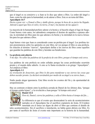 Fundación Unánimes 
El final 
Página 5 de 15 
que el ángel es su consiervo y a Juan se le dice que adore a Dios. La orden del ángel a 
Juan, como ha sido para la humanidad, es de adorar a Dios. Este es un tema del libro. 
Apocalipsis 14:7 
Decía a gran voz: «¡Temed a Dios y dadle gloria, porque la hora de su juicio ha llegado. 
Adorad a aquel que hizo el cielo y la tierra, el mar y las fuentes de las aguas!» 
La mayoría de la humanidad prefiere adorar a la bestia y al hacerlo eligen el lago de fuego. 
Como hemos visto antes, los adoradores comparten el destino de aquellos a quienes ado-ran, 
la eternidad sin Dios para los que adoran a la bestia y la eternidad en la nueva Jerusa-lén 
para los que adoran a Dios. 
Aquí hemos visto que Juan es considerado como un profeta por el ángel. Los profetas tie-nen 
preeminencia sobre los apóstoles en este libro, tal vez porque el libro es una profecía. 
En relación al término “siervos”, Apocalipsis define a los siervos de Dios como aquellos 
que guardan las palabras de este libro y heredan sus bendiciones. 
7. La profecía está abierta 
Y me dijo: No selles las palabras de la profecía de este libro, porque el tiempo está cerca. 
Las palabras de esta profecía no están selladas porque las cosas profetizadas ocurrirán 
pronto y el mundo debe saberlo. A esto se le llama revelación o en griego “Apocalipsis”. 
Así empieza el libro: 
Apocalipsis 1:1 
La revelación de Jesucristo, que Dios le dio para manifestar a sus siervos las cosas que 
deben suceder pronto. La declaró enviándola por medio de su ángel a su siervo Juan… 
Nadie puede alegar ignorancia. Este libro revela los eventos del fin y da oportunidad de 
arrepentimiento. 
Hay un contraste evidente entre la profecía cerrada de Daniel de los últimos días, “porque 
el tiempo estaba lejano”, y la revelación a Juan porque “el tiempo está cerca”. 
Daniel 12:4 
Pero tú, Daniel, cierra las palabras y sella el libro hasta el tiempo del fin…. 
La diferencia es que el evento que desencadenó la serie de acontecimientos 
narrados en el Apocalipsis fue el sacrificio expiatorio de Jesús. El Cordero 
inmolado era el único ser digno de abrir el libro que contiene el detalle de 
tales acontecimientos. Sin el sacrificio o inmolación, no había quien abriera ese libro. Es 
por tanto el sacrificio de Jesús el evento más importante en la historia de la humanidad. 
____________________________________________________________________________________________________________ 
Fundación Unánimes www.unanimes.org P.O. Box: 27-6155 Santa Ana, Costa Rica 
 