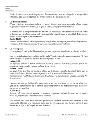 Fundación Unánimes 
El final 
Página 6 de 15 
Daniel debió cerrar la profecía porque el fin estaba lejos. Juan abre la profecía porque el fin 
está más cerca. Con la apertura del primer sello se dio el inicio del fin. 
8. La decisión tomada 
El que es injusto, sea injusto todavía; el que es impuro, sea impuro todavía; el que es jus-to, 
practique la justicia todavía, y el que es santo, santifíquese más todavía. 
El tiempo para el arrepentimiento ha pasado. La humanidad ha tomado una decisión sobre 
su futuro, sea para bien o para mal y está grabada en piedra por la eternidad. Esto nos re-cuerda 
lo escrito por el profeta Daniel: 
Daniel 12:10 
Muchos serán limpios, emblanquecidos y purificados; los impíos procederán impíamente, 
y ninguno de los impíos entenderá; pero los entendidos comprenderán. 
9. La recompensa 
¡Vengo pronto!, y mi galardón conmigo, para recompensar a cada uno según sea su obra. 
Una vez más Jesús mismo enfatiza su Segunda Venida, trayendo recompensas con Él. Esto 
no es distinto a la promesa hecha a través del profeta Isaías: 
Isaías 40:10 
He aquí que Jehová el Señor vendrá con poder, y su brazo dominará; he aquí que su re-compensa 
viene con él y su paga delante de su rostro. 
Isaías 62:11-12 
He aquí, Jehová lo hizo oir hasta lo último de la tierra: «Decid a la hija de Sión que ya 
viene su Salvador; he aquí su recompensa con él y delante de él su obra». 
Y los llamarán Pueblo Santo, Redimidos de Jehová. Y a ti te llamarán Ciudad Deseada, No 
desamparada. 
Las recompensas ya habían sido anunciadas a los que vencieron en las cartas a las siete 
iglesias. El Señor mismo en el Sermón del Monte también las había anunciado a aquellos 
que serían perseguidos: 
Mateo 5:12 
Gozaos y alegraos, porque vuestra recompensa es grande en los cielos, pues así persiguie-ron 
a los profetas que vivieron antes de vosotros. 
Este maravilloso libro no es sólo una profecía; es también una carta que enfatiza la vida 
piadosa, la fidelidad y la paciencia, junto con las recompensas para los que viven de esta 
forma. Ya lo dijo el Señor por boca de Jeremías: 
____________________________________________________________________________________________________________ 
Fundación Unánimes www.unanimes.org P.O. Box: 27-6155 Santa Ana, Costa Rica 
 