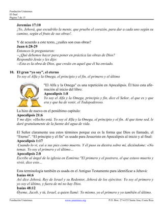 Fundación Unánimes 
El final 
Página 7 de 15 
Jeremías 17:10 
¡Yo, Jehová, que escudriño la mente, que pruebo el corazón, para dar a cada uno según su 
camino, según el fruto de sus obras!. 
Y de acuerdo a este texto, ¿cuáles son esas obras? 
Juan 6:28-29 
Entonces le preguntaron: 
--¿Qué debemos hacer para poner en práctica las obras de Dios? 
Respondió Jesús y les dijo: 
--Esta es la obra de Dios, que creáis en aquel que él ha enviado. 
10. El gran “yo soy”, el eterno 
Yo soy el Alfa y la Omega, el principio y el fin, el primero y el último 
"El Alfa y la Omega" es una repetición en Apocalipsis. Él hizo esta afir-mación 
al inicio del libro: 
Apocalipsis 1:8 
Yo soy el Alfa y la Omega, principio y fin, dice el Señor, el que es y que 
era y que ha de venir, el Todopoderoso. 
La hizo de nuevo en el penúltimo capítulo: 
Apocalipsis 21:6 
Y me dijo: «Hecho está. Yo soy el Alfa y la Omega, el principio y el fin. Al que tiene sed, le 
daré gratuitamente de la fuente del agua de vida. 
El Señor claramente usa estos términos porque esa es la forma que Dios es llamado, el 
“Eterno”. “El principio y el fin” es usado para Jesucristo en Apocalipsis al inicio y al final: 
Apocalipsis 1:17 
Cuando lo vi, caí a sus pies como muerto. Y él puso su diestra sobre mí, diciéndome: «No 
temas. Yo soy el primero y el último… 
Apocalipsis 2:8 
Escribe al ángel de la iglesia en Esmirna:"El primero y el postrero, el que estuvo muerto y 
vivió, dice esto… 
Esta terminología también es usada en el Antiguo Testamento para identificar a Jehová: 
Isaías 44:6 
Así dice Jehová, Rey de Israel y su Redentor, Jehová de los ejércitos: Yo soy el primero y 
yo soy el último, y fuera de mí no hay Dios. 
Isaías 48:12 
Óyeme, Jacob, y tú, Israel, a quien llamé: Yo mismo, yo el primero y yo también el último. 
____________________________________________________________________________________________________________ 
Fundación Unánimes www.unanimes.org P.O. Box: 27-6155 Santa Ana, Costa Rica 
 
