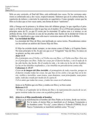 Fundación Unánimes 
El final 
Página 8 de 15 
Sólo en este versículo, al final del libro, está enfatizado tres veces. En las versiones ante-riores 
es enfatizado una y dos veces, respectivamente. Sabemos que en la cultura hebrea, la 
repetición da énfasis y convierte la expresión en superlativa. Como ejemplo vemos que ha 
Dios se le dice que es tres veces santo, una forma de decir “santísimo”. 
Alfa y Omega son la primera y la última letra del alfabeto griego, lo que significa el prin-cipio 
y el fin de la historia (y todo lo que hay en el medio). Él es el Principio porque no hay 
principio antes de Él, ya que Él existe por la eternidad. Él aplica esto a sí mismo; es un 
atributo divino. Este versículo es una de las pruebas más fuertes de la deidad de Cristo en 
la Biblia. Es significativo que viene sólo nueve versículos antes del fin de la Biblia. 
10.1. La eternidad del Hijo 
La eternidad del Hijo de Dios está tipificada en varios textos. Procederemos enton-ces 
ha realizar un análisis del Eterno Hijo de Dios. 
El Hijo ha existido desde siempre, es tan eterno como el Padre y el Espíritu Santo. 
No tiene principio ni fin. Es por eso que es el “Unigénito” hijo de Dios. Es único en 
su género, no hay otro como Él: 
Juan 1:1-5 
En el principio era el Verbo, y el Verbo era con Dios, y el Verbo era Dios. Este era 
en el principio con Dios. Todas las cosas por él fueron hechas; y sin él nada de lo 
ha sido hecho, fue hecho. En él estaba la vida, y la vida era la luz de los hombres. 
La luz en las tinieblas resplandece; y las tinieblas no prevalecieron contra ella. 
Colosenses 1: 15-17 
Cristo es la imagen del Dios invisible, el primogénito de toda creación, porque en 
él fueron creadas todas las cosas, las que hay en los cielos y las que hay en la tie-rra, 
visibles e invisibles; sean tronos, sean dominios, sean principados, sean potes-tades; 
todo fue creado por medio de él y para él. 
Y él es antes que todas las cosas, y todas las cosas en él subsisten. 
Jesús es la Palabra que era Dios y estaba con Dios y se hizo carne. 
Hebreos:1-13 
“El Hijo es el esplendor de la Gloria de Dios y la representación exacta de su ser, 
quien sostiene todas las cosas con su palabra poderosa”. 
10.2. Jehová es el Hijo manifestado al hombre 
El Hijo es la manifestación al hombre del Dios Padre en la tierra, desde sus inicios. 
Por lo tanto, el eterno Hijo se manifestó en el Antiguo Testamento a 
los hombres como “Yo soy”, como Jehová o Yahweh (YHWH). En el 
Nuevo Testamento se manifestó también como “Yo soy”. 
____________________________________________________________________________________________________________ 
Fundación Unánimes www.unanimes.org P.O. Box: 27-6155 Santa Ana, Costa Rica 
 