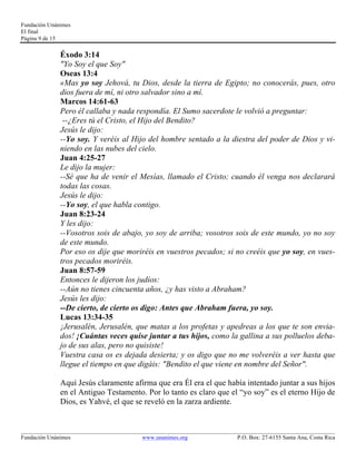 Fundación Unánimes 
El final 
Página 9 de 15 
Éxodo 3:14 
"Yo Soy el que Soy" 
Oseas 13:4 
«Mas yo soy Jehová, tu Dios, desde la tierra de Egipto; no conocerás, pues, otro 
dios fuera de mí, ni otro salvador sino a mí. 
Marcos 14:61-63 
Pero él callaba y nada respondía. El Sumo sacerdote le volvió a preguntar: 
--¿Eres tú el Cristo, el Hijo del Bendito? 
Jesús le dijo: 
--Yo soy. Y veréis al Hijo del hombre sentado a la diestra del poder de Dios y vi-niendo 
en las nubes del cielo. 
Juan 4:25-27 
Le dijo la mujer: 
--Sé que ha de venir el Mesías, llamado el Cristo; cuando él venga nos declarará 
todas las cosas. 
Jesús le dijo: 
--Yo soy, el que habla contigo. 
Juan 8:23-24 
Y les dijo: 
--Vosotros sois de abajo, yo soy de arriba; vosotros sois de este mundo, yo no soy 
de este mundo. 
Por eso os dije que moriréis en vuestros pecados; si no creéis que yo soy, en vues-tros 
pecados moriréis. 
Juan 8:57-59 
Entonces le dijeron los judíos: 
--Aún no tienes cincuenta años, ¿y has visto a Abraham? 
Jesús les dijo: 
--De cierto, de cierto os digo: Antes que Abraham fuera, yo soy. 
Lucas 13:34-35 
¡Jerusalén, Jerusalén, que matas a los profetas y apedreas a los que te son envia-dos! 
¡Cuántas veces quise juntar a tus hijos, como la gallina a sus polluelos deba-jo 
de sus alas, pero no quisiste! 
Vuestra casa os es dejada desierta; y os digo que no me volveréis a ver hasta que 
llegue el tiempo en que digáis: "Bendito el que viene en nombre del Señor". 
Aquí Jesús claramente afirma que era Él era el que había intentado juntar a sus hijos 
en el Antiguo Testamento. Por lo tanto es claro que el “yo soy” es el eterno Hijo de 
Dios, es Yahvé, el que se reveló en la zarza ardiente. 
____________________________________________________________________________________________________________ 
Fundación Unánimes www.unanimes.org P.O. Box: 27-6155 Santa Ana, Costa Rica 
 