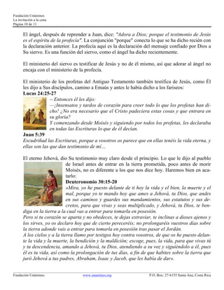 Fundación Unánimes 
La invitación a la cena 
Página 10 de 11 
El ángel, después de reprender a Juan, dice: "Adora a Dios; porque el testimonio de Jesús 
es el espíritu de la profecía". La conjunción "porque" conecta lo que se ha dicho recién con 
la declaración anterior. La profecía aquí es la declaración del mensaje confiado por Dios a 
Su siervo. Es una función del siervo, como el ángel ha dicho recientemente. 
El ministerio del siervo es testificar de Jesús y no de él mismo, así que adorar al ángel no 
encaja con el ministerio de la profecía. 
El ministerio de los profetas del Antiguo Testamento también testifica de Jesús, como Él 
les dijo a Sus discípulos, camino a Emaús y antes le había dicho a los fariseos: 
Lucas 24:25-27 
-- Entonces él les dijo: 
—¡Insensatos y tardos de corazón para creer todo lo que los profetas han di-cho! 
¿No era necesario que el Cristo padeciera estas cosas y que entrara en 
su gloria? 
Y comenzando desde Moisés y siguiendo por todos los profetas, les declaraba 
en todas las Escrituras lo que de él decían. 
Juan 5:39 
Escudriñad las Escrituras, porque a vosotros os parece que en ellas tenéis la vida eterna, y 
ellas son las que dan testimonio de mí… 
El eterno Jehová, dio Su testimonio muy claro desde el principio. Lo que le dijo al pueblo 
de Israel antes de entrar en la tierra prometida, poco antes de morir 
Moisés, no es diferente a los que nos dice hoy. Haremos bien en aca-tarlo: 
Deuteronomio 30:15-20 
»Mira, yo he puesto delante de ti hoy la vida y el bien, la muerte y el 
mal, porque yo te mando hoy que ames a Jehová, tu Dios, que andes 
en sus caminos y guardes sus mandamientos, sus estatutos y sus de-cretos, 
para que vivas y seas multiplicado, y Jehová, tu Dios, te ben-diga 
en la tierra a la cual vas a entrar para tomarla en posesión. 
Pero si tu corazón se aparta y no obedeces, te dejas extraviar, te inclinas a dioses ajenos y 
los sirves, yo os declaro hoy que de cierto pereceréis; no prolongaréis vuestros días sobre 
la tierra adonde vais a entrar para tomarla en posesión tras pasar el Jordán. 
A los cielos y a la tierra llamo por testigos hoy contra vosotros, de que os he puesto delan-te 
la vida y la muerte, la bendición y la maldición; escoge, pues, la vida, para que vivas tú 
y tu descendencia, amando a Jehová, tu Dios, atendiendo a su voz y siguiéndolo a él, pues 
él es tu vida, así como la prolongación de tus días, a fin de que habites sobre la tierra que 
juró Jehová a tus padres, Abraham, Isaac y Jacob, que les había de dar». 
____________________________________________________________________________________________________________ 
Fundación Unánimes www.unanimes.org P.O. Box: 27-6155 Santa Ana, Costa Rica 
 