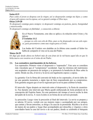Fundación Unánimes 
La invitación a la cena 
Página 3 de 11 
Isaías 62:5 
Pues como el joven se desposa con la virgen, así se desposarán contigo tus hijos; y como 
el gozo del esposo con la esposa, así se gozará contigo el Dios tuyo. 
Oseas 2:19-20 
Te desposaré conmigo para siempre; te desposaré conmigo en justicia, juicio, benignidad 
y misericordia. 
Te desposaré conmigo en fidelidad, y conocerás a Jehová. 
En el Nuevo Testamento, esta idea se aplica a la relación entre Cristo y Su 
iglesia: 
2 Corintios 11:2 
… porque os celo con celo de Dios, pues os he desposado con un solo espo-so, 
para presentaros como una virgen pura a Cristo. 
Las bodas del Cordero son aludidas en la última cena cuando el Señor les 
habla de compartir el vino en la casa del Padre: 
Mateo 26:29 
Os digo que desde ahora no beberé más de este fruto de la vid hasta aquel día en que lo 
beba nuevo con vosotros en el reino de mi Padre. 
3.1. Las costumbres matrimoniales de los hebreos 
Los esponsales: Primero viene el desposorio o “esponsales”. Este acto se considera 
más vinculante que el “compromiso” occidental. Aquí los términos del matrimonio 
son aceptados en presencia de testigos y se pronuncia la bendición de Dios sobre la 
unión. Desde ese día, el novio y la novia son legalmente esposo y esposa. 
La garantía: Con la firma del convenio de boda en los esponsales, el novio debe de-jar 
una garantía monetaria o algún tipo de bien respondiendo por su compromiso. 
Esta garantía asegura que el novio regresará por la novia para celebrar la boda. 
El intervalo: Sigue después un intervalo entre el desposorio y la fiesta de casamien-to. 
Fue durante este intervalo que María quedó embarazada de Jesús producto de la 
concepción del Espíritu Santo. En este paréntesis del tiempo el novio recibe la dote 
del padre de la novia. A veces la dote es en forma de un servicio prestado. 
La procesión: Luego viene la procesión al final del intervalo. La novia se prepara y 
se adorna. El novio, vestido con sus mejores ropas y acompañado por sus amigos, 
que cantan y llevan antorchas, se dirige a la casa de su prometida. Recibía a la novia 
de manos de sus padres y luego iban acompañados por doncellas o vírgenes y otros 
convidados hasta la casa del novio o de sus padres, donde se celebraba el banquete 
____________________________________________________________________________________________________________ 
Fundación Unánimes www.unanimes.org P.O. Box: 27-6155 Santa Ana, Costa Rica 
 