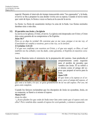 Fundación Unánimes 
La invitación a la cena 
Página 4 de 11 
nupcial. Durante el intervalo de tiempo transcurrido entre “los esponsales” y la boda, 
el novio se iba a preparar la casa donde viviría con su esposa. Cuando el novio tenía 
que venir de lejos, la fiesta a veces se hacía en la casa de la novia. 
La fiesta: La fiesta de casamiento incluye la cena de la boda. Las fiestas normales 
duraban siete o más días. 
3.2. El paralelo con Jesús y Su iglesia 
La novia es la iglesia y Cristo, el novio. La iglesia está desposada con Cristo y Cristo 
deja como garantía de su compromiso a Su Espíritu: 
Juan 16:7 
Pero yo os digo la verdad: Os conviene que yo me vaya, porque si no me voy, el 
Consolador no vendrá a vosotros; pero si me voy, os lo enviaré. 
2 Corintios 1:21-22 
Y el que nos confirma con vosotros en Cristo, y el que nos ungió, es Dios, el cual 
también nos ha sellado y nos ha dado, como garantía, el Espíritu en nuestros cora-zones. 
Juan el Bautista tenía el ministerio de la preparación del camino. Juan predicaba el 
arrepentimiento como requisito 
para el perdón de pecados que 
vendría con Jesús. Él se refirió a 
sí mismo como el amigo del es-poso 
que preparó al novio para la 
boda. 
Juan 3:29 
El que tiene a la esposa es el es-poso; 
pero el amigo del esposo, el 
que está a su lado y lo oye, se goza grandemente de la voz del esposo. Por eso, mi 
gozo está completo. 
Cuando los fariseos reclamaban que los discípulos de Jesús no ayunaban, Jesús, en 
su respuesta, se llamó a sí mismo el esposo. 
Mateo 9:15 
Jesús les dijo: 
--¿Acaso pueden los que están de boda tener luto entre tanto que el esposo está con 
ellos? Pero vendrán días cuando el esposo les será quitado, y entonces ayunarán. 
____________________________________________________________________________________________________________ 
Fundación Unánimes www.unanimes.org P.O. Box: 27-6155 Santa Ana, Costa Rica 
 