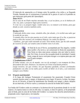 Fundación Unánimes 
La invitación a la cena 
Página 5 de 11 
El intervalo de separación es el tiempo entre Su partida a los cielos y su Segunda 
Venida, llamado por el cristianismo el período de la gracia el cual es el período en 
que transcurre gran parte del Apocalipsis. 
Juan 14:2-3 
En la casa de mi Padre muchas moradas hay; si así no fuera, yo os lo hubiera di-cho; 
voy, pues, a preparar lugar para vosotros. 
Y si me voy y os preparo lugar, vendré otra vez y os tomaré a mí mismo, para que 
donde yo esté, vosotros también estéis. 
Hechos 1:9-11 
Y habiendo dicho estas cosas, viéndolo ellos, fue alzado, y lo recibió una nube que 
lo ocultó de sus ojos. 
Y estando ellos con los ojos puestos en el cielo, entre tanto que él se iba, se pusieron 
junto a ellos dos varones con vestiduras blancas, los cuales les dijeron: 
--Galileos, ¿por qué estáis mirando al cielo? Este mismo Jesús, que ha sido tomado 
de vosotros al cielo, así vendrá como lo habéis visto ir al cielo. 
Al final de la era el Novio, acompañado por Sus ángeles, vendrá 
para recibir a Su novia y así comenzará la fiesta de casamiento. 
Esta fiesta no dura unas pocas semanas sino por toda la eterni-dad. 
En Cristo, la novia fue escogida desde la eternidad. Cuando 
Jesús venga de nuevo será para recoger a su esposa para que esté 
con Él para siempre: 
1 Tesalonicenses 4:16-17 
El Señor mismo, con voz de mando, con voz de arcángel y con trompeta de Dios, 
descenderá del cielo. Entonces, los muertos en Cristo resucitarán primero. 
Luego nosotros, los que vivimos, los que hayamos quedado, seremos arrebatados 
juntamente con ellos en las nubes para recibir al Señor en el aire, y así estaremos 
siempre con el Señor. 
3.3. El pacto matrimonial 
A lo largo del Antiguo Testamento el casamiento fue anunciado. Cuando Cristo 
asumió nuestra carne y sangre, el desposorio tuvo lugar. El precio, la dote, fue paga-do 
en el Calvario, el pacto de matrimonio fue firmado con sangre y ahora, después 
de un intervalo, el Novio vuelve y comienza la cena de las bodas del Cordero. 
Las bodas del Cordero están en contraste a la destrucción de la prostituta donde la voz del 
esposo y la esposa nunca se oirá en ella más. La esposa, es decir la iglesia, se ha preparado 
para la boda, para la cena de las bodas del Cordero. La esposa fue descrita anteriormente y 
preparada como virgen pura y sin mancha: 
____________________________________________________________________________________________________________ 
Fundación Unánimes www.unanimes.org P.O. Box: 27-6155 Santa Ana, Costa Rica 
 