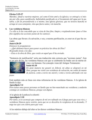 Fundación Unánimes 
La invitación a la cena 
Página 6 de 11 
Efesios 5:25-27 
Maridos, amad a vuestras mujeres, así como Cristo amó a la iglesia y se entregó a sí mis-mo 
por ella, para santificarla, habiéndola purificado en el lavamiento del agua por la pa-labra, 
a fin de presentársela a sí mismo, una iglesia gloriosa, que no tuviera mancha ni 
arruga ni cosa semejante, sino que fuera santa y sin mancha. 
4. Las vestiduras blancas 
Y a ella se le ha concedido que se vista de lino fino, limpio y resplandeciente (pues el lino 
fino significa las acciones justas de los santos)». 
Las obras que llevan a la salvación, o sea, a nuestra purificación, es creer en el que fue en-viado: 
Juan 6:28-29 
Entonces le preguntaron: 
—¿Qué debemos hacer para poner en práctica las obras de Dios? 
Respondió Jesús y les dijo: 
—Esta es la obra de Dios, que creáis en aquel que él ha enviado. 
"Sentencia de justificación" sería una traducción más correcta que "acciones justas". Este 
es un acto divino, las vestiduras blancas con que se celebrarán las bodas son un mérito di-vino 
y no humano. Ese concepto viene del Antiguo Testamento: 
Isaías 61:10 
En gran manera me gozaré en Jehová, mi alma se alegrará en mi 
Dios, porque me vistió con vestiduras de salvación, me rodeó de manto 
de justicia, como a novio me atavió y como a novia adornada con sus 
joyas. 
Está también más en línea con otras referencias de las vestiduras blancas. A la iglesia de 
Sardis le dijo: 
Apocalipsis 3:4 
Pero tienes unas pocas personas en Sardis que no han manchado sus vestiduras y andarán 
conmigo en vestiduras blancas, porque son dignas. 
A la iglesia de Laodicea le exhortó: 
Apocalipsis 3:18 
Por tanto, yo te aconsejo que compres de mí oro refinado en el fuego para que seas rico, y 
vestiduras blancas para vestirte, para que no se descubra la vergüenza de tu desnudez. Y 
unge tus ojos con colirio para que veas. 
A los mártires debajo del altar se les dieron vestiduras blancas: 
____________________________________________________________________________________________________________ 
Fundación Unánimes www.unanimes.org P.O. Box: 27-6155 Santa Ana, Costa Rica 
 
