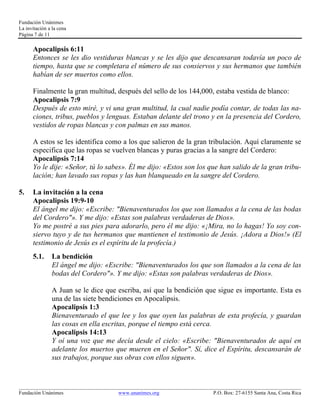 Fundación Unánimes 
La invitación a la cena 
Página 7 de 11 
Apocalipsis 6:11 
Entonces se les dio vestiduras blancas y se les dijo que descansaran todavía un poco de 
tiempo, hasta que se completara el número de sus consiervos y sus hermanos que también 
habían de ser muertos como ellos. 
Finalmente la gran multitud, después del sello de los 144,000, estaba vestida de blanco: 
Apocalipsis 7:9 
Después de esto miré, y vi una gran multitud, la cual nadie podía contar, de todas las na-ciones, 
tribus, pueblos y lenguas. Estaban delante del trono y en la presencia del Cordero, 
vestidos de ropas blancas y con palmas en sus manos. 
A estos se les identifica como a los que salieron de la gran tribulación. Aquí claramente se 
especifica que las ropas se vuelven blancas y puras gracias a la sangre del Cordero: 
Apocalipsis 7:14 
Yo le dije: «Señor, tú lo sabes». Él me dijo: «Estos son los que han salido de la gran tribu-lación; 
han lavado sus ropas y las han blanqueado en la sangre del Cordero. 
5. La invitación a la cena 
Apocalipsis 19:9-10 
El ángel me dijo: «Escribe: "Bienaventurados los que son llamados a la cena de las bodas 
del Cordero"». Y me dijo: «Estas son palabras verdaderas de Dios». 
Yo me postré a sus pies para adorarlo, pero él me dijo: «¡Mira, no lo hagas! Yo soy con-siervo 
tuyo y de tus hermanos que mantienen el testimonio de Jesús. ¡Adora a Dios!» (El 
testimonio de Jesús es el espíritu de la profecía.) 
5.1. La bendición 
El ángel me dijo: «Escribe: "Bienaventurados los que son llamados a la cena de las 
bodas del Cordero"». Y me dijo: «Estas son palabras verdaderas de Dios». 
A Juan se le dice que escriba, así que la bendición que sigue es importante. Esta es 
una de las siete bendiciones en Apocalipsis. 
Apocalipsis 1:3 
Bienaventurado el que lee y los que oyen las palabras de esta profecía, y guardan 
las cosas en ella escritas, porque el tiempo está cerca. 
Apocalipsis 14:13 
Y oí una voz que me decía desde el cielo: «Escribe: "Bienaventurados de aquí en 
adelante los muertos que mueren en el Señor". Sí, dice el Espíritu, descansarán de 
sus trabajos, porque sus obras con ellos siguen». 
____________________________________________________________________________________________________________ 
Fundación Unánimes www.unanimes.org P.O. Box: 27-6155 Santa Ana, Costa Rica 
 
