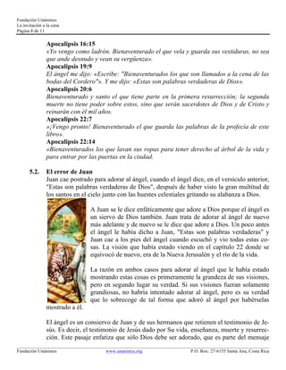 Fundación Unánimes 
La invitación a la cena 
Página 8 de 11 
Apocalipsis 16:15 
«Yo vengo como ladrón. Bienaventurado el que vela y guarda sus vestiduras, no sea 
que ande desnudo y vean su vergüenza». 
Apocalipsis 19:9 
El ángel me dijo: «Escribe: "Bienaventurados los que son llamados a la cena de las 
bodas del Cordero"». Y me dijo: «Estas son palabras verdaderas de Dios». 
Apocalipsis 20:6 
Bienaventurado y santo el que tiene parte en la primera resurrección; la segunda 
muerte no tiene poder sobre estos, sino que serán sacerdotes de Dios y de Cristo y 
reinarán con él mil años. 
Apocalipsis 22:7 
»¡Vengo pronto! Bienaventurado el que guarda las palabras de la profecía de este 
libro». 
Apocalipsis 22:14 
»Bienaventurados los que lavan sus ropas para tener derecho al árbol de la vida y 
para entrar por las puertas en la ciudad. 
5.2. El error de Juan 
Juan cae postrado para adorar al ángel, cuando el ángel dice, en el versículo anterior, 
"Estas son palabras verdaderas de Dios", después de haber visto la gran multitud de 
los santos en el cielo junto con las huestes celestiales gritando su alabanza a Dios. 
A Juan se le dice enfáticamente que adore a Dios porque el ángel es 
un siervo de Dios también. Juan trata de adorar al ángel de nuevo 
más adelante y de nuevo se le dice que adore a Dios. Un poco antes 
el ángel le había dicho a Juan, "Estas son palabras verdaderas" y 
Juan cae a los pies del ángel cuando escuchó y vio todas estas co-sas. 
La visión que había estado viendo en el capítulo 22 donde se 
equivocó de nuevo, era de la Nueva Jerusalén y el río de la vida. 
La razón en ambos casos para adorar al ángel que le había estado 
mostrando estas cosas es primeramente la grandeza de sus visiones, 
pero en segundo lugar su verdad. Si sus visiones fueran solamente 
grandiosas, no habría intentado adorar al ángel, pero es su verdad 
que lo sobrecoge de tal forma que adoró al ángel por habérselas 
mostrado a él. 
El ángel es un consiervo de Juan y de sus hermanos que retienen el testimonio de Je-sús. 
Es decir, el testimonio de Jesús dado por Su vida, enseñanza, muerte y resurrec-ción. 
Este pasaje enfatiza que sólo Dios debe ser adorado, que es parte del mensaje 
____________________________________________________________________________________________________________ 
Fundación Unánimes www.unanimes.org P.O. Box: 27-6155 Santa Ana, Costa Rica 
 