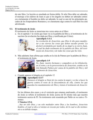 Fundación Unánimes 
La invitación a la cena 
Página 9 de 11 
de este libro. La lección es enseñada en forma doble. Si sólo Dios debe ser adorado, 
el mensaje a los oidores de Juan es que si los ángeles no deben ser adorados enton-ces 
ciertamente el hombre no debe ser adorado, lo cual es uno de los principales pe-cados 
de los Emperadores Romanos y es claramente algo contra lo cual Dios los está 
advirtiendo. 
5.3. El testimonio de Jesús 
El testimonio de Jesús se menciona tres veces antes en el libro: 
a. En el capítulo 1 la visión que Juan vio es la palabra de Dios y el testimonio de Je-sucristo 
(la revelación fue dada por Dios y testificada por Cristo). 
Apocalipsis 1:1-2 
La revelación de Jesucristo, que Dios le dio para manifes-tar 
a sus siervos las cosas que deben suceder pronto. La 
declaró enviándola por medio de su ángel a su siervo Juan, 
el cual ha dado testimonio de la palabra de Dios, del testi-monio 
de Jesucristo y de todas las cosas que ha visto. 
b. Más adelante Juan afirma que estaba en la isla de Patmos por la palabra de Dios y 
el testimonio de Jesús. 
Apocalipsis 1:9 
Yo, Juan, vuestro hermano y compañero en la tribulación, 
en el reino y en la perseverancia de Jesucristo, estaba en la 
isla llamada Patmos por causa de la palabra de Dios y del 
testimonio de Jesucristo. 
c. Cuando aparece el dragón en el capítulo 12 
Apocalipsis 12:17 
Entonces el dragón se llenó de ira contra la mujer y se fue a hacer la 
guerra contra el resto de la descendencia de ella, contra los que 
guardan los mandamientos de Dios y tienen el testimonio de Jesucris-to. 
En los últimos dos casos y en el versículo que estamos analizando, el testimonio 
de Jesús se refiere al testimonio de Jesús acerca de Él mismo más que nuestro 
testimonio acerca de Él. Su testimonio está resumido por Pablo en su carta a Ti-moteo: 
1 Timoteo 2:5-6 
…hay un solo Dios, y un solo mediador entre Dios y los hombres, Jesucristo 
hombre, el cual se dio a sí mismo en rescate por todos, de lo cual se dio testimo-nio 
a su debido tiempo. 
____________________________________________________________________________________________________________ 
Fundación Unánimes www.unanimes.org P.O. Box: 27-6155 Santa Ana, Costa Rica 
 