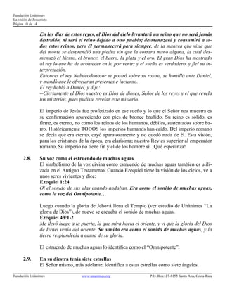 Fundación Unánimes 
La visión de Jesucristo 
Página 10 de 14 
En los días de estos reyes, el Dios del cielo levantará un reino que no será jamás 
destruido, ni será el reino dejado a otro pueblo; desmenuzará y consumirá a to-dos 
estos reinos, pero él permanecerá para siempre, de la manera que viste que 
del monte se desprendió una piedra sin que la cortara mano alguna, la cual des-menuzó 
el hierro, el bronce, el barro, la plata y el oro. El gran Dios ha mostrado 
al rey lo que ha de acontecer en lo por venir; y el sueño es verdadero, y fiel su in-terpretación. 
Entonces el rey Nabucodonosor se postró sobre su rostro, se humilló ante Daniel, 
y mandó que le ofrecieran presentes e incienso. 
El rey habló a Daniel, y dijo: 
--Ciertamente el Dios vuestro es Dios de dioses, Señor de los reyes y el que revela 
los misterios, pues pudiste revelar este misterio. 
El imperio de Jesús fue profetizado en ese sueño y lo que el Señor nos muestra es 
su confirmación apareciendo con pies de bronce bruñido. Su reino es sólido, es 
firme, es eterno, no como los reinos de los humanos, débiles, sustentados sobre ba-rro. 
Históricamente TODOS los imperios humanos han caído. Del imperio romano 
se decía que era eterno, cayó aparatosamente y no quedó nada de él. Esta visión, 
para los cristianos de la época, era clarísima; nuestro Rey es superior al emperador 
romano, Su imperio no tiene fin y el de los hombre sí. ¡Qué esperanza! 
2.8. Su voz como el estruendo de muchas aguas 
El simbolismo de la voz divina como estruendo de muchas aguas también es utili-zada 
en el Antiguo Testamento. Cuando Ezequiel tiene la visión de los cielos, ve a 
unos seres vivientes y dice: 
Ezequiel 1:24 
Oí el sonido de sus alas cuando andaban. Era como el sonido de muchas aguas, 
como la voz del Omnipotente… 
Luego cuando la gloria de Jehová llena el Templo (ver estudio de Unánimes “La 
gloria de Dios”), de nuevo se escucha el sonido de muchas aguas. 
Ezequiel 43:1-2 
Me llevó luego a la puerta, la que mira hacia el oriente, y vi que la gloria del Dios 
de Israel venía del oriente. Su sonido era como el sonido de muchas aguas, y la 
tierra resplandecía a causa de su gloria. 
El estruendo de muchas aguas lo identifica como el “Omnipotente”. 
2.9. En su diestra tenía siete estrellas 
El Señor mismo, más adelante, identifica a estas estrellas como siete ángeles. 
____________________________________________________________________________________________________________ 
Fundación Unánimes www.unanimes.org P.O. Box: 27-6155 Santa Ana, Costa Rica 
 