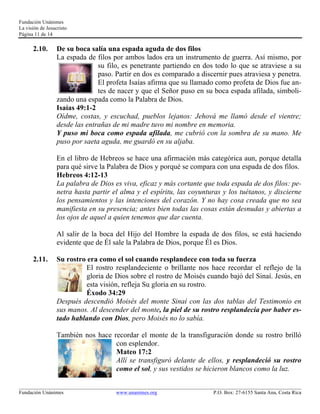 Fundación Unánimes 
La visión de Jesucristo 
Página 11 de 14 
2.10. De su boca salía una espada aguda de dos filos 
La espada de filos por ambos lados era un instrumento de guerra. Así mismo, por 
su filo, es penetrante partiendo en dos todo lo que se atraviese a su 
paso. Partir en dos es comparado a discernir pues atraviesa y penetra. 
El profeta Isaías afirma que su llamado como profeta de Dios fue an-tes 
de nacer y que el Señor puso en su boca espada afilada, simboli-zando 
una espada como la Palabra de Dios. 
Isaías 49:1-2 
Oídme, costas, y escuchad, pueblos lejanos: Jehová me llamó desde el vientre; 
desde las entrañas de mi madre tuvo mi nombre en memoria. 
Y puso mi boca como espada afilada, me cubrió con la sombra de su mano. Me 
puso por saeta aguda, me guardó en su aljaba. 
En el libro de Hebreos se hace una afirmación más categórica aun, porque detalla 
para qué sirve la Palabra de Dios y porqué se compara con una espada de dos filos. 
Hebreos 4:12-13 
La palabra de Dios es viva, eficaz y más cortante que toda espada de dos filos: pe-netra 
hasta partir el alma y el espíritu, las coyunturas y los tuétanos, y discierne 
los pensamientos y las intenciones del corazón. Y no hay cosa creada que no sea 
manifiesta en su presencia; antes bien todas las cosas están desnudas y abiertas a 
los ojos de aquel a quien tenemos que dar cuenta. 
Al salir de la boca del Hijo del Hombre la espada de dos filos, se está haciendo 
evidente que de Él sale la Palabra de Dios, porque Él es Dios. 
2.11. Su rostro era como el sol cuando resplandece con toda su fuerza 
El rostro resplandeciente o brillante nos hace recordar el reflejo de la 
gloria de Dios sobre el rostro de Moisés cuando bajó del Sinaí. Jesús, en 
esta visión, refleja Su gloria en su rostro. 
Éxodo 34:29 
Después descendió Moisés del monte Sinaí con las dos tablas del Testimonio en 
sus manos. Al descender del monte, la piel de su rostro resplandecía por haber es-tado 
hablando con Dios, pero Moisés no lo sabía. 
También nos hace recordar el monte de la transfiguración donde su rostro brilló 
con esplendor. 
Mateo 17:2 
Allí se transfiguró delante de ellos, y resplandeció su rostro 
como el sol, y sus vestidos se hicieron blancos como la luz. 
____________________________________________________________________________________________________________ 
Fundación Unánimes www.unanimes.org P.O. Box: 27-6155 Santa Ana, Costa Rica 
 