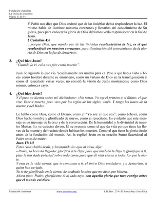 Fundación Unánimes 
La visión de Jesucristo 
Página 12 de 14 
Y Pablo nos dice que Dios ordenó que de las tinieblas debía resplandecer la luz. Él 
mismo había de iluminar nuestros corazones y llenarlos del conocimiento de Su 
gloria, pues para conocer la gloria de Dios debíamos verla resplandecer en la faz de 
Jesús. 
2 Corintios 4:6 
…porque Dios, que mandó que de las tinieblas resplandeciera la luz, es el que 
resplandeció en nuestros corazones, para iluminación del conocimiento de la glo-ria 
de Dios en la faz de Jesucristo. 
3. ¿Qué hizo Juan? 
“Cuando lo vi, caí a sus pies como muerto”. 
Juan no aguantó lo que vio. Sencillamente era mucho para él. Pese a que había visto a Je-sús 
como hombre durante su ministerio, como un vistazo de Dios en la transfiguración y 
como el resucitado varias veces, no resistió la visión de Jesús mostrándose como Dios 
mismo, entonces cayó. 
4. ¿Qué hizo Jesús? 
Y él puso su diestra sobre mí, diciéndome: «No temas. Yo soy el primero y el último, el que 
vive. Estuve muerto, pero vivo por los siglos de los siglos, amén. Y tengo las llaves de la 
muerte y del Hades. 
Le habló como Dios, como el Eterno, como el “Yo soy el que soy”, como Jehová, como 
Dios hecho hombre y glorificado de nuevo, como el resucitado. Es evidente que este men-saje 
es un mensaje de la cruz y de la resurrección. De la humanidad y la divinidad de nues-tro 
Mesías. En su carácter divino, Él se presenta como el que da vida porque tiene las lla-ves 
de la muerte y del recinto donde habitan los muertos. Como el que tiene la gloria desde 
antes de la fundación del mundo. Así lo explicó Jesús en su oración Sumo Sacerdotal al 
Padre antes de morir: 
Juan 17:1-5 
Estas cosas habló Jesús, y levantando los ojos al cielo, dijo: 
--Padre, la hora ha llegado: glorifica a tu Hijo, para que también tu Hijo te glorifique a ti, 
pues le has dado potestad sobre toda carne para que dé vida eterna a todos los que le dis-te. 
Y esta es la vida eterna: que te conozcan a ti, el único Dios verdadero, y a Jesucristo, a 
quien has enviado. 
Yo te he glorificado en la tierra; he acabado la obra que me diste que hiciera. 
Ahora pues, Padre, glorifícame tú al lado tuyo, con aquella gloria que tuve contigo antes 
que el mundo existiera. 
____________________________________________________________________________________________________________ 
Fundación Unánimes www.unanimes.org P.O. Box: 27-6155 Santa Ana, Costa Rica 
 