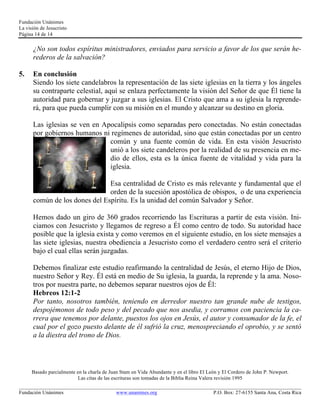 Fundación Unánimes 
La visión de Jesucristo 
Página 14 de 14 
¿No son todos espíritus ministradores, enviados para servicio a favor de los que serán he-rederos 
de la salvación? 
5. En conclusión 
Siendo los siete candelabros la representación de las siete iglesias en la tierra y los ángeles 
su contraparte celestial, aquí se enlaza perfectamente la visión del Señor de que Él tiene la 
autoridad para gobernar y juzgar a sus iglesias. El Cristo que ama a su iglesia la reprende-rá, 
para que pueda cumplir con su misión en el mundo y alcanzar su destino en gloria. 
Las iglesias se ven en Apocalipsis como separadas pero conectadas. No están conectadas 
por gobiernos humanos ni regímenes de autoridad, sino que están conectadas por un centro 
común y una fuente común de vida. En esta visión Jesucristo 
unió a los siete candeleros por la realidad de su presencia en me-dio 
de ellos, esta es la única fuente de vitalidad y vida para la 
iglesia. 
Esa centralidad de Cristo es más relevante y fundamental que el 
orden de la sucesión apostólica de obispos, o de una experiencia 
común de los dones del Espíritu. Es la unidad del común Salvador y Señor. 
Hemos dado un giro de 360 grados recorriendo las Escrituras a partir de esta visión. Ini-ciamos 
con Jesucristo y llegamos de regreso a Él como centro de todo. Su autoridad hace 
posible que la iglesia exista y como veremos en el siguiente estudio, en los siete mensajes a 
las siete iglesias, nuestra obediencia a Jesucristo como el verdadero centro será el criterio 
bajo el cual ellas serán juzgadas. 
Debemos finalizar este estudio reafirmando la centralidad de Jesús, el eterno Hijo de Dios, 
nuestro Señor y Rey. Él está en medio de Su iglesia, la guarda, la reprende y la ama. Noso-tros 
por nuestra parte, no debemos separar nuestros ojos de Él: 
Hebreos 12:1-2 
Por tanto, nosotros también, teniendo en derredor nuestro tan grande nube de testigos, 
despojémonos de todo peso y del pecado que nos asedia, y corramos con paciencia la ca-rrera 
que tenemos por delante, puestos los ojos en Jesús, el autor y consumador de la fe, el 
cual por el gozo puesto delante de él sufrió la cruz, menospreciando el oprobio, y se sentó 
a la diestra del trono de Dios. 
Basado parcialmente en la charla de Juan Stam en Vida Abundante y en el libro El León y El Cordero de John P. Newport. 
Las citas de las escrituras son tomadas de la Biblia Reina Valera revisión 1995 
____________________________________________________________________________________________________________ 
Fundación Unánimes www.unanimes.org P.O. Box: 27-6155 Santa Ana, Costa Rica 
