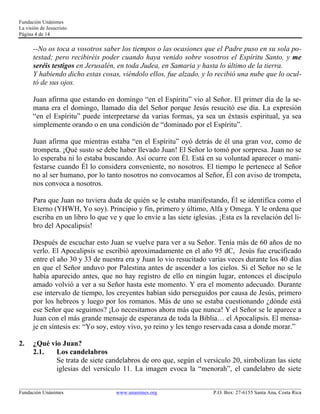 Fundación Unánimes 
La visión de Jesucristo 
Página 4 de 14 
--No os toca a vosotros saber los tiempos o las ocasiones que el Padre puso en su sola po-testad; 
pero recibiréis poder cuando haya venido sobre vosotros el Espíritu Santo, y me 
seréis testigos en Jerusalén, en toda Judea, en Samaria y hasta lo último de la tierra. 
Y habiendo dicho estas cosas, viéndolo ellos, fue alzado, y lo recibió una nube que lo ocul-tó 
de sus ojos. 
Juan afirma que estando en domingo “en el Espíritu” vio al Señor. El primer día de la se-mana 
era el domingo, llamado día del Señor porque Jesús resucitó ese día. La expresión 
“en el Espíritu” puede interpretarse da varias formas, ya sea un éxtasis espiritual, ya sea 
simplemente orando o en una condición de “dominado por el Espíritu”. 
Juan afirma que mientras estaba “en el Espíritu” oyó detrás de él una gran voz, como de 
trompeta. ¡Qué susto se debe haber llevado Juan! El Señor lo tomó por sorpresa. Juan no se 
lo esperaba ni lo estaba buscando. Así ocurre con Él. Está en su voluntad aparecer o mani-festarse 
cuando Él lo considera conveniente, no nosotros. El tiempo le pertenece al Señor 
no al ser humano, por lo tanto nosotros no convocamos al Señor, Él con aviso de trompeta, 
nos convoca a nosotros. 
Para que Juan no tuviera duda de quién se le estaba manifestando, Él se identifica como el 
Eterno (YHWH, Yo soy). Principio y fin, primero y último, Alfa y Omega. Y le ordena que 
escriba en un libro lo que ve y que lo envíe a las siete iglesias. ¡Esta es la revelación del li-bro 
del Apocalipsis! 
Después de escuchar esto Juan se vuelve para ver a su Señor. Tenía más de 60 años de no 
verlo. El Apocalipsis se escribió aproximadamente en el año 95 dC, Jesús fue crucificado 
entre el año 30 y 33 de nuestra era y Juan lo vio resucitado varias veces durante los 40 días 
en que el Señor anduvo por Palestina antes de ascender a los cielos. Si el Señor no se le 
había aparecido antes, que no hay registro de ello en ningún lugar, entonces el discípulo 
amado volvió a ver a su Señor hasta este momento. Y era el momento adecuado. Durante 
ese intervalo de tiempo, los creyentes habían sido perseguidos por causa de Jesús, primero 
por los hebreos y luego por los romanos. Más de uno se estaba cuestionando ¿dónde está 
ese Señor que seguimos? ¡Lo necesitamos ahora más que nunca! Y el Señor se le aparece a 
Juan con el más grande mensaje de esperanza de toda la Biblia… el Apocalipsis. El mensa-je 
en síntesis es: “Yo soy, estoy vivo, yo reino y les tengo reservada casa a donde morar.” 
2. ¿Qué vio Juan? 
2.1. Los candelabros 
Se trata de siete candelabros de oro que, según el versículo 20, simbolizan las siete 
iglesias del versículo 11. La imagen evoca la “menorah”, el candelabro de siete 
____________________________________________________________________________________________________________ 
Fundación Unánimes www.unanimes.org P.O. Box: 27-6155 Santa Ana, Costa Rica 
 