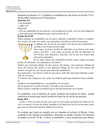 Fundación Unánimes 
La visión de Jesucristo 
Página 5 de 14 
lámparas de Zacarías 4:2 y también el candelabro de siete brazos de Éxodo 25:31- 
40 que debía colocarse en el Tabernáculo. 
Zacarías 4:2 
Y me preguntó: 
--¿Qué ves? 
Respondí: 
--Veo un candelabro de oro macizo, con un depósito arriba, con sus siete lámparas 
y siete tubos para las lámparas que están encima de él. 
Éxodo 25:31-40 
Harás además un candelabro de oro puro; labrado a martillo se hará el candela-bro; 
su pie, su caña, sus copas, sus manzanas y sus flores serán de lo mismo. 
Y saldrán seis brazos de sus lados: tres brazos del candelabro a 
un lado y tres brazos al otro lado. 
Tres copas en forma de flor de almendro en un brazo, una man-zana 
y una flor; y tres copas en forma de flor de almendro en 
otro brazo, una manzana y una flor; así en los seis brazos que 
salen del candelabro. 
En la caña central del candelabro habrá cuatro copas en forma 
de flor de almendro, sus manzanas y sus flores. 
Habrá una manzana debajo de dos brazos del mismo, otra manzana debajo de 
otros dos brazos del mismo y otra manzana debajo de los otros dos brazos del 
mismo; así para los seis brazos que salen del candelabro. 
Sus manzanas y sus brazos serán de una pieza, todo ello una pieza labrada a mar-tillo, 
de oro puro. 
Y le harás siete lámparas, las cuales encenderás para que alumbren hacia adelan-te. 
También sus despabiladeras y sus platillos, de oro puro. 
De un talento de oro fino lo harás, con todos estos utensilios. 
Mira y hazlos conforme al modelo que te ha sido mostrado en el monte. 
El candelabro, con el depósito de aceite (símbolo del Espíritu de Dios), podría 
simbolizar la misión que tenía el pueblo de Israel de ser luz de las naciones. 
Isaías 49:6 
…él dice: «Poco es para mí que solo seas mi siervo para levantar las tribus de Ja-cob 
y restaurar el resto de Israel; también te he dado por luz de las naciones, para 
que seas mi salvación hasta lo último de la tierra. 
Es evidente que Israel no cumplió con ese mandato al rechazar al Mesías. Como 
resultado le fue retirado el candelabro y destruido su templo. Cuando Tito destruyó 
el templo en el año 70 dC, se llevó el candelabro y otros ornamentos para Roma. 
____________________________________________________________________________________________________________ 
Fundación Unánimes www.unanimes.org P.O. Box: 27-6155 Santa Ana, Costa Rica 
 