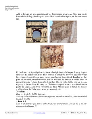 Fundación Unánimes 
La visión de Jesucristo 
Página 6 de 14 
Allá se le hizo un arco conmemorativo, denominado el Arco de Tito, que existe 
hasta el día de hoy, donde aparece una Menorah siendo cargada por los destructo-res. 
El candelero en Apocalipsis representa a las iglesias avaladas por Jesús y la pre-sencia 
de Su Espíritu en ellas. Si se retirase el candelero entonces dejarían de ser 
Sus iglesias. La misión que estas tienen no difiere de la misión de Israel de ser luz 
para las naciones, entendiendo que esa luz proviene del Mesías. Cuando Israel lo 
rechazó también rechazó la misión de ser luz. Ella no podía brillar con luz propia, 
requería la luz de Dios. El Israel de Dios entonces pasó a ser el pueblo del nuevo 
pacto, Su iglesia. Ella debía reflejar la luz de su Mesías quien es la luz del mundo 
y, al igual que Su Padre, ambos son luz y no tinieblas. 
Juan 8:12 
Otra vez Jesús les habló, diciendo: 
--Yo soy la luz del mundo; el que me sigue no andará en tinieblas, sino que tendrá 
la luz de la vida. 
1 Juan 1:5 
Este es el mensaje que hemos oído de él y os anunciamos: Dios es luz y no hay 
ningunas tinieblas en él. 
____________________________________________________________________________________________________________ 
Fundación Unánimes www.unanimes.org P.O. Box: 27-6155 Santa Ana, Costa Rica 
 