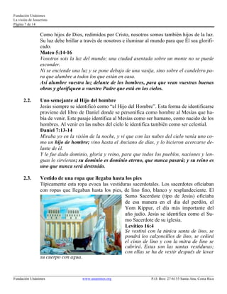 Fundación Unánimes 
La visión de Jesucristo 
Página 7 de 14 
Como hijos de Dios, redimidos por Cristo, nosotros somos también hijos de la luz. 
Su luz debe brillar a través de nosotros e iluminar al mundo para que Él sea glorifi-cado. 
Mateo 5:14-16 
Vosotros sois la luz del mundo; una ciudad asentada sobre un monte no se puede 
esconder. 
Ni se enciende una luz y se pone debajo de una vasija, sino sobre el candelero pa-ra 
que alumbre a todos los que están en casa. 
Así alumbre vuestra luz delante de los hombres, para que vean vuestras buenas 
obras y glorifiquen a vuestro Padre que está en los cielos. 
2.2. Uno semejante al Hijo del hombre 
Jesús siempre se identificó como “el Hijo del Hombre”. Esta forma de identificarse 
proviene del libro de Daniel donde se personifica como hombre al Mesías que ha-bía 
de venir. Este pasaje identifica al Mesías como ser humano, como nacido de los 
hombres. Al venir en las nubes del cielo le identifica también como ser celestial. 
Daniel 7:13-14 
Miraba yo en la visión de la noche, y vi que con las nubes del cielo venía uno co-mo 
un hijo de hombre; vino hasta el Anciano de días, y lo hicieron acercarse de-lante 
de él. 
Y le fue dado dominio, gloria y reino, para que todos los pueblos, naciones y len-guas 
lo sirvieran; su dominio es dominio eterno, que nunca pasará; y su reino es 
uno que nunca será destruido. 
2.3. Vestido de una ropa que llegaba hasta los pies 
Típicamente esta ropa evoca las vestiduras sacerdotales. Los sacerdotes oficiaban 
con ropas que llegaban hasta los pies, de lino fino, blanco y resplandeciente. El 
Sumo Sacerdote (tipo de Jesús) oficiaba 
de esa manera en el día del perdón, el 
Yom Kippur, el día más importante del 
año judío. Jesús se identifica como el Su-mo 
Sacerdote de su iglesia. 
Levítico 16:4 
Se vestirá con la túnica santa de lino, se 
pondrá los calzoncillos de lino, se ceñirá 
el cinto de lino y con la mitra de lino se 
cubrirá. Estas son las santas vestiduras; 
con ellas se ha de vestir después de lavar 
su cuerpo con agua. 
____________________________________________________________________________________________________________ 
Fundación Unánimes www.unanimes.org P.O. Box: 27-6155 Santa Ana, Costa Rica 
 