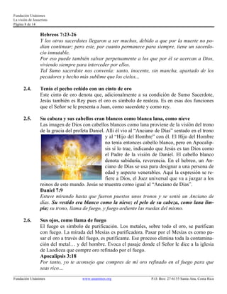 Fundación Unánimes 
La visión de Jesucristo 
Página 8 de 14 
Hebreos 7:23-26 
Y los otros sacerdotes llegaron a ser muchos, debido a que por la muerte no po-dían 
continuar; pero este, por cuanto permanece para siempre, tiene un sacerdo-cio 
inmutable. 
Por eso puede también salvar perpetuamente a los que por él se acercan a Dios, 
viviendo siempre para interceder por ellos. 
Tal Sumo sacerdote nos convenía: santo, inocente, sin mancha, apartado de los 
pecadores y hecho más sublime que los cielos... 
2.4. Tenía el pecho ceñido con un cinto de oro 
Este cinto de oro denota que, adicionalmente a su condición de Sumo Sacerdote, 
Jesús también es Rey pues el oro es símbolo de realeza. Es en esas dos funciones 
que el Señor se le presenta a Juan, como sacerdote y como rey. 
2.5. Su cabeza y sus cabellos eran blancos como blanca lana, como nieve 
Las imagen de Dios con cabellos blancos como lana proviene de la visión del trono 
de la gracia del profeta Daniel. Allí él vio al “Anciano de Días” sentado en el trono 
y al “Hijo del Hombre” con él. El Hijo del Hombre 
no tenía entonces cabello blanco, pero en Apocalip-sis 
sí lo trae, indicando que Jesús es tan Dios como 
el Padre de la visión de Daniel. El cabello blanco 
denota sabiduría, reverencia. En el hebreo, un An-ciano 
de Días se usa para designar a una persona de 
edad y aspecto venerables. Aquí la expresión se re-fiere 
a Dios, el Juez universal que va a juzgar a los 
reinos de este mundo. Jesús se muestra como igual al “Anciano de Días”. 
Daniel 7:9 
Estuve mirando hasta que fueron puestos unos tronos y se sentó un Anciano de 
días. Su vestido era blanco como la nieve; el pelo de su cabeza, como lana lim-pia; 
su trono, llama de fuego, y fuego ardiente las ruedas del mismo. 
2.6. Sus ojos, como llama de fuego 
El fuego es símbolo de purificación. Los metales, sobre todo el oro, se purifican 
con fuego. La mirada del Mesías es purificadora. Pasar por el Mesías es como pa-sar 
el oro a través del fuego, es purificante. Ese proceso elimina toda la contamina-ción 
del metal… y del hombre. Evoca el pasaje donde el Señor le dice a la iglesia 
de Laodicea que compre oro refinado por el fuego. 
Apocalipsis 3:18 
Por tanto, yo te aconsejo que compres de mí oro refinado en el fuego para que 
seas rico… 
____________________________________________________________________________________________________________ 
Fundación Unánimes www.unanimes.org P.O. Box: 27-6155 Santa Ana, Costa Rica 
 