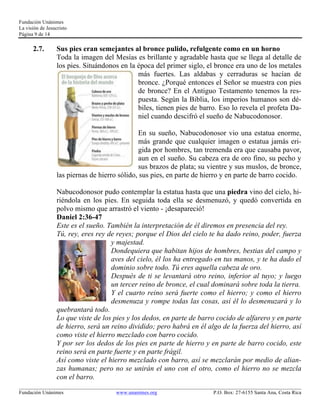 Fundación Unánimes 
La visión de Jesucristo 
Página 9 de 14 
2.7. Sus pies eran semejantes al bronce pulido, refulgente como en un horno 
Toda la imagen del Mesías es brillante y agradable hasta que se llega al detalle de 
los pies. Situándonos en la época del primer siglo, el bronce era uno de los metales 
más fuertes. Las aldabas y cerraduras se hacían de 
bronce. ¿Porqué entonces el Señor se muestra con pies 
de bronce? En el Antiguo Testamento tenemos la res-puesta. 
Según la Biblia, los imperios humanos son dé-biles, 
tienen pies de barro. Eso lo revela el profeta Da-niel 
cuando descifró el sueño de Nabucodonosor. 
En su sueño, Nabucodonosor vio una estatua enorme, 
más grande que cualquier imagen o estatua jamás eri-gida 
por hombres, tan tremenda era que causaba pavor, 
aun en el sueño. Su cabeza era de oro fino, su pecho y 
sus brazos de plata; su vientre y sus muslos, de bronce, 
las piernas de hierro sólido, sus pies, en parte de hierro y en parte de barro cocido. 
Nabucodonosor pudo contemplar la estatua hasta que una piedra vino del cielo, hi-riéndola 
en los pies. En seguida toda ella se desmenuzó, y quedó convertida en 
polvo mismo que arrastró el viento - ¡desapareció! 
Daniel 2:36-47 
Este es el sueño. También la interpretación de él diremos en presencia del rey. 
Tú, rey, eres rey de reyes; porque el Dios del cielo te ha dado reino, poder, fuerza 
y majestad. 
Dondequiera que habitan hijos de hombres, bestias del campo y 
aves del cielo, él los ha entregado en tus manos, y te ha dado el 
dominio sobre todo. Tú eres aquella cabeza de oro. 
Después de ti se levantará otro reino, inferior al tuyo; y luego 
un tercer reino de bronce, el cual dominará sobre toda la tierra. 
Y el cuarto reino será fuerte como el hierro; y como el hierro 
desmenuza y rompe todas las cosas, así él lo desmenuzará y lo 
quebrantará todo. 
Lo que viste de los pies y los dedos, en parte de barro cocido de alfarero y en parte 
de hierro, será un reino dividido; pero habrá en él algo de la fuerza del hierro, así 
como viste el hierro mezclado con barro cocido. 
Y por ser los dedos de los pies en parte de hierro y en parte de barro cocido, este 
reino será en parte fuerte y en parte frágil. 
Así como viste el hierro mezclado con barro, así se mezclarán por medio de alian-zas 
humanas; pero no se unirán el uno con el otro, como el hierro no se mezcla 
con el barro. 
____________________________________________________________________________________________________________ 
Fundación Unánimes www.unanimes.org P.O. Box: 27-6155 Santa Ana, Costa Rica 
 