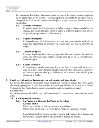 Fundación Unánimes 
Las siete trompetas 
Página 11 de 14 
Las trompetas, los sellos y las copas vienen en grupos de cuatro primeros, seguidos 
de un grupo más severo de tres. Hay una repetición constante de un tercio con las 
trompetas, es decir no una destrucción completa, porque estas son advertencias a la 
humanidad: 
6.2.1. Primera trompeta: 
El primer ángel tocó la trompeta, y hubo granizo y fuego mezclados con 
sangre, que fueron lanzados sobre la tierra; y la tercera parte de los árboles 
se quemó y se quemó toda la hierba verde. 
6.2.2. Segunda trompeta: 
El segundo ángel tocó la trompeta, y como una gran montaña ardiendo en 
fuego fue precipitada en el mar; y la tercera parte del mar se convirtió en 
sangre. 
6.2.3. Tercera trompeta: 
El tercer ángel tocó la trompeta y cayó del cielo una gran estrella, ardiendo 
como una antorcha y cayó sobre la tercera parte de los ríos y sobre las fuen-tes 
de las aguas. 
6.2.4. Cuarta trompeta: 
El cuarto ángel tocó la trompeta y fue herida la tercera parte del sol y la ter-cera 
parte de la luna y la tercera parte de las estrellas, para que se oscurecie-se 
la tercera parte de ellos y no hubiese luz en la tercera parte del día y asi-mismo 
de la noche. 
7. Las fiestas del Antiguo Testamento y su relevancia en el Apocalipsis 
Las fiestas del Antiguo Testamento tienen muchísima relevancia cuando las vemos como 
elementos tipológicos. Todas ellas apuntan a eventos que habrían de ocurrir en el Nuevo 
Testamento. Las fiestas fueron santas como santos serán los eventos por venir. 
Levítico 23:2 
Las fiestas solemnes de Jehová, las cuales proclamaréis como santas convocaciones, serán 
éstas. 
7.1. Las Fiestas de Primavera 
7.1.1. La Pascua y la Fiesta de los Panes sin Levadura 
Levítico 23:4-8 
Primer mes, día 14, la Pascua comienza al anochecer 
Primer mes, día 15 al 21, la Fiesta de los Panes sin Levadura (7 días) 
La celebración de la Pascua incluía la muerte del Cordero de la Pascua que 
tipificaba al Cordero de Dios que quitaría el pecado del mundo. 
____________________________________________________________________________________________________________ 
Fundación Unánimes www.unanimes.org P.O. Box: 27-6155 Santa Ana, Costa Rica 
 