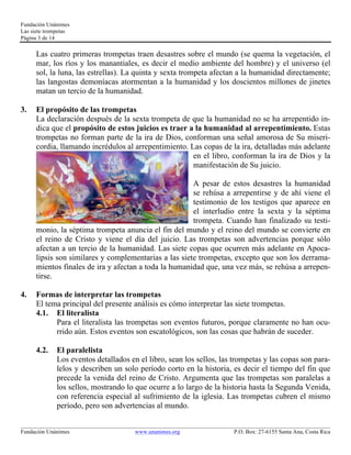 Fundación Unánimes 
Las siete trompetas 
Página 3 de 14 
Las cuatro primeras trompetas traen desastres sobre el mundo (se quema la vegetación, el 
mar, los ríos y los manantiales, es decir el medio ambiente del hombre) y el universo (el 
sol, la luna, las estrellas). La quinta y sexta trompeta afectan a la humanidad directamente; 
las langostas demoníacas atormentan a la humanidad y los doscientos millones de jinetes 
matan un tercio de la humanidad. 
3. El propósito de las trompetas 
La declaración después de la sexta trompeta de que la humanidad no se ha arrepentido in-dica 
que el propósito de estos juicios es traer a la humanidad al arrepentimiento. Estas 
trompetas no forman parte de la ira de Dios, conforman una señal amorosa de Su miseri-cordia, 
llamando incrédulos al arrepentimiento. Las copas de la ira, detalladas más adelante 
en el libro, conforman la ira de Dios y la 
manifestación de Su juicio. 
A pesar de estos desastres la humanidad 
se rehúsa a arrepentirse y de ahí viene el 
testimonio de los testigos que aparece en 
el interludio entre la sexta y la séptima 
trompeta. Cuando han finalizado su testi-monio, 
la séptima trompeta anuncia el fin del mundo y el reino del mundo se convierte en 
el reino de Cristo y viene el día del juicio. Las trompetas son advertencias porque sólo 
afectan a un tercio de la humanidad. Las siete copas que ocurren más adelante en Apoca-lipsis 
son similares y complementarias a las siete trompetas, excepto que son los derrama-mientos 
finales de ira y afectan a toda la humanidad que, una vez más, se rehúsa a arrepen-tirse. 
4. Formas de interpretar las trompetas 
El tema principal del presente análisis es cómo interpretar las siete trompetas. 
4.1. El literalista 
Para el literalista las trompetas son eventos futuros, porque claramente no han ocu-rrido 
aún. Estos eventos son escatológicos, son las cosas que habrán de suceder. 
4.2. El paralelista 
Los eventos detallados en el libro, sean los sellos, las trompetas y las copas son para-lelos 
y describen un solo período corto en la historia, es decir el tiempo del fin que 
precede la venida del reino de Cristo. Argumenta que las trompetas son paralelas a 
los sellos, mostrando lo que ocurre a lo largo de la historia hasta la Segunda Venida, 
con referencia especial al sufrimiento de la iglesia. Las trompetas cubren el mismo 
período, pero son advertencias al mundo. 
____________________________________________________________________________________________________________ 
Fundación Unánimes www.unanimes.org P.O. Box: 27-6155 Santa Ana, Costa Rica 
 