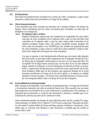 Fundación Unánimes 
Las siete trompetas 
Página 4 de 14 
4.3. El historicista 
Esta línea de interpretación considera los eventos de sellos, trompetas y copas como 
desastres y aflicciones de los hombres a lo largo de las edades. 
4.4. Otras interpretaciones 
Unos comentan que Juan asemeja los desastres de su propio tiempo a las plagas de 
Egipto. Otros consideran que los sellos son hechos por el hombre en tanto que las 
trompetas son milagrosas. 
4.4.1. El séptimo sello y el libro 
Algunos intérpretes arguyen que las trompetas no recapitulan los siete sellos 
sino que las siete trompetas son el séptimo sello y que el resto del libro está 
contenido en el séptimo sello, y que las siete copas están contenidas en la 
séptima trompeta. Según ellos, esto parece razonable porque después del 
sexto sello encontramos a los 144.000 que son sellados en preparación para 
las siete trompetas. Luego viene la visión de la gran multitud y luego el sép-timo 
sello, luego del cual siguen las siete trompetas. 
Los que se oponen a esta interpretación afirman que esto pone todo después 
del sexto sello, lo que tiene toda la apariencia de la Segunda Venida de Cris-to. 
Dicen que la Segunda Venida aparece vez tras vez a lo largo del libro. En 
el capítulo 10 el ángel fuerte anuncia que "en los días de la voz del séptimo 
ángel, cuando él comience a tocar la trompeta, el misterio de Dios se consu-mará" 
y apenas hay tiempo para que ocurran las siete copas dentro de la sép-tima 
trompeta. Dado que los dos testigos, que aparecen después de la sexta 
trompeta, profetizan a lo largo de la era de la iglesia, y la iglesia es cuidada 
durante el mismo tiempo, y la bestia tiene autoridad durante el mismo tiem-po, 
las trompetas deben sonar a lo largo de la era del evangelio. 
4.5. Generalidad de la interpretación 
Dios siempre está llamando a los hombres al arrepentimiento a lo largo de la historia 
y los desastres naturales son sólo un medio de hacer esto. Dios sacude a las naciones 
para despertar a los hombres de su auto-suficiencia y complacencia. Sin embargo, se 
esperaría que los desastres se vuelvan más frecuentes e intensos a medida que se in-tensifican 
los dolores de parto de la venida de Cristo. 
Jesús claramente predice un tiempo de gran aflicción antes del fin, cuando Él venga. 
Anteriormente, en Mateo 24:8 y Marcos 13:8 Él usa la expresión "principio de dolo-res 
(de parto)" cuando habla de falsos profetas, guerras, hambres y terremotos. Esto 
indica que se volverán más intensos y más frecuentes a medida que Su venida se 
acerca más y más. 
____________________________________________________________________________________________________________ 
Fundación Unánimes www.unanimes.org P.O. Box: 27-6155 Santa Ana, Costa Rica 
 