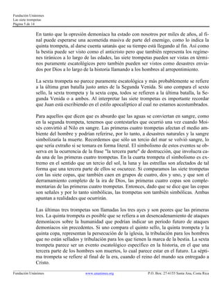 Fundación Unánimes 
Las siete trompetas 
Página 5 de 14 
En tanto que la opresión demoníaca ha estado con nosotros por miles de años, al fi-nal 
puede esperarse una acometida masiva de parte del enemigo, como lo indica la 
quinta trompeta, al darse cuenta satanás que su tiempo está llegando al fin. Así como 
la bestia puede ser visto como el anticristo pero que también representa los regíme-nes 
tiránicos a lo largo de las edades, las siete trompetas pueden ser vistas en térmi-nos 
puramente escatológicos pero también pueden ser vistos como desastres envia-dos 
por Dios a lo largo de la historia llamando a los hombres al arrepentimiento. 
La sexta trompeta no parece puramente escatológica y más probablemente se refiere 
a la última gran batalla justo antes de la Segunda Venida. Si uno compara el sexto 
sello, la sexta trompeta y la sexta copa, todos se refieren a la última batalla, la Se-gunda 
Venida o a ambos. Al interpretar las siete trompetas es importante recordar 
que Juan está escribiendo en el estilo apocalíptico al cual no estamos acostumbrados. 
Para aquellos que dicen que es absurdo que las aguas se conviertan en sangre, como 
en la segunda trompeta, tenemos que contestarles que ocurrió una vez cuando Moi-sés 
convirtió al Nilo en sangre. Las primeras cuatro trompetas afectan el medio am-biente 
del hombre y podrían referirse, por lo tanto, a desastres naturales y la sangre 
simbolizaría la muerte. Recordemos que sólo un tercio del mar se volvió sangre, lo 
que sería extraño si se tomara en forma literal. El simbolismo de estos eventos se ob-serva 
en la ocurrencia de la frase "la tercera parte" de destrucción, que involucra ca-da 
una de las primeras cuatro trompetas. En la cuarta trompeta el simbolismo es ex-tremo 
en el sentido que un tercio del sol, la luna y las estrellas son afectados de tal 
forma que una tercera parte de ellos se oscurece. Si comparamos las siete trompetas 
con las siete copas, que también caen en grupos de cuatro, dos y uno, y que son el 
derramamiento completo de la ira de Dios, las primeras cuatro copas son comple-mentarias 
de las primeras cuatro trompetas. Entonces, dado que se dice que las copas 
son señales y por lo tanto simbólicas, las trompetas son también simbólicas. Ambas 
apuntan a realidades que ocurrirán. 
Las últimas tres trompetas son llamadas los tres ayes y son peores que las primeras 
tres. La quinta trompeta es posible que se refiera a un desencadenamiento de ataques 
demoníacos sobre la humanidad que podrían indicar un período futuro de ataques 
demoníacos sin precedentes. Si uno compara el quinto sello, la quinta trompeta y la 
quinta copa, representan la persecución de la iglesia, la tribulación para los hombres 
que no están sellados y tribulación para los que tienen la marca de la bestia. La sexta 
trompeta parece ser un evento escatológico específico en la historia, en el que una 
tercera parte de los hombres son muertos, lo cual parece estar en el futuro. La sépti-ma 
trompeta se refiere al final de la era, cuando el reino del mundo sea entregado a 
Cristo. 
____________________________________________________________________________________________________________ 
Fundación Unánimes www.unanimes.org P.O. Box: 27-6155 Santa Ana, Costa Rica 
 