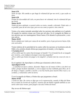 Fundación Unánimes 
La iglesia de Tiatira 
Página 10 de 13 
Juan 4:34 
Jesús les dijo: Mi comida es que haga la voluntad del que me envió, y que acabe su 
obra. 
Juan 6:38 
Porque he descendido del cielo, no para hacer mi voluntad, sino la voluntad del que 
me envió. 
Mateo 26:39 
Yendo un poco adelante, se postró sobre su rostro, orando y diciendo: Padre mío, si 
es posible, pase de mí esta copa; pero no sea como yo quiero, sino como tú. 
Vemos a los santos teniendo autoridad sobre las naciones más adelante en el capítulo 
20 cuando los mártires reinan con Cristo por mil años. En el evangelio de Mateo se 
nos advierte que nos mantengamos firmes hasta el fin durante la persecución y sere-mos 
salvos. 
Mateo 10:22 
Seréis odiados por todos por causa de mi nombre; pero el que persevere hasta el fin, 
este será salvo. 
Vemos indicios de la autoridad de los santos sobre las naciones en la primera carta de 
Pablo a los corintios donde afirma que juzgaremos al mundo y a los ángeles. 
1 Corintios 6:2-3 
¿O no sabéis que los santos han de juzgar al mundo? Y si el mundo ha de ser juzgado 
por vosotros, ¿sois indignos de juzgar cosas muy pequeñas? 
¿O no sabéis que hemos de juzgar a los ángeles? ¿Cuánto más las cosas de esta vi-da? 
En el capítulo 5 de Apocalipsis se afirma que reinaremos sobre la tierra. 
Apocalipsis 5:9-10 
…y cantaban un nuevo cántico, diciendo: Digno eres de tomar el libro y de abrir sus 
sellos; porque tú fuiste inmolado, y con tu sangre nos has redimido para Dios, de to-do 
linaje y lengua y pueblo y nación; y nos has hecho para nuestro Dios reyes y sa-cerdotes, 
y reinaremos sobre la tierra. 
Y en el evangelio de Mateo, el Señor dice que juzgaremos a Israel. 
Mateo 19:28 
Y Jesús les dijo: De cierto os digo que en la regeneración, cuando el Hijo del Hom-bre 
se siente en el trono de su gloria, vosotros que me habéis seguido también os sen-taréis 
sobre doce tronos, para juzgar a las doce tribus de Israel. 
Hay un eco de Salmos aquí: 
____________________________________________________________________________________________________________ 
Fundación Unánimes www.unanimes.org P.O. Box: 27-6155 Santa Ana, Costa Rica 
 