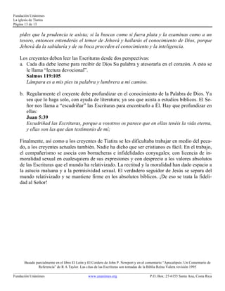Fundación Unánimes 
La iglesia de Tiatira 
Página 13 de 13 
pides que la prudencia te asista; si la buscas como si fuera plata y la examinas como a un 
tesoro, entonces entenderás el temor de Jehová y hallarás el conocimiento de Dios, porque 
Jehová da la sabiduría y de su boca proceden el conocimiento y la inteligencia. 
Los creyentes deben leer las Escrituras desde dos perspectivas: 
a. Cada día debe leerse para recibir de Dios Su palabra y atesorarla en el corazón. A esto se 
le llama “lectura devocional”. 
Salmos 119:105 
Lámpara es a mis pies tu palabra y lumbrera a mi camino. 
b. Regularmente el creyente debe profundizar en el conocimiento de la Palabra de Dios. Ya 
sea que lo haga solo, con ayuda de literatura; ya sea que asista a estudios bíblicos. El Se-ñor 
nos llama a “escudriñar” las Escrituras para encontrarlo a Él. Hay que profundizar en 
ellas: 
Juan 5:39 
Escudriñad las Escrituras, porque a vosotros os parece que en ellas tenéis la vida eterna, 
y ellas son las que dan testimonio de mí; 
Finalmente, así como a los creyentes de Tiatira se les dificultaba trabajar en medio del peca-do, 
a los creyentes actuales también. Nadie ha dicho que ser cristianos es fácil. En el trabajo, 
el compañerismo se asocia con borracheras e infidelidades conyugales; con licencia de in-moralidad 
sexual en cualesquiera de sus expresiones y con desprecio a los valores absolutos 
de las Escrituras que el mundo ha relativizado. La rectitud y la moralidad han dado espacio a 
la astucia malsana y a la permisividad sexual. El verdadero seguidor de Jesús se separa del 
mundo relativizado y se mantiene firme en los absolutos bíblicos. ¡De eso se trata la fideli-dad 
al Señor! 
Basado parcialmente en el libro El León y El Cordero de John P. Newport y en el comentario “Apocalipsis: Un Comentario de 
Referencia” de R A Taylor. Las citas de las Escrituras son tomadas de la Biblia Reina Valera revisión 1995 
____________________________________________________________________________________________________________ 
Fundación Unánimes www.unanimes.org P.O. Box: 27-6155 Santa Ana, Costa Rica 
