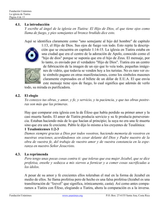 Fundación Unánimes 
La iglesia de Tiatira 
Página 4 de 13 
4.1. La introducción 
Y escribe al ángel de la iglesia en Tiatira: El Hijo de Dios, el que tiene ojos como 
llama de fuego, y pies semejantes al bronce bruñido dice esto. 
Aquí se identifica claramente como "uno semejante al hijo del hombre" de capítulo 
1:13, el Hijo de Dios. Sus ojos de fuego ven todo. Esto repite la descrip-ción 
que se encuentra en capítulo 1:14-15. La iglesia en Tiatira estaba en 
una ciudad que era el centro de la adoración de Apolo, conocido como el 
"hijo de dios" porque se suponía que era el hijo de Zeus. El mensaje, por 
lo tanto, es enviado por el verdadero "Hijo de Dios". Tiatira era un centro 
de fabricación de la imagen de un ojo que lo veía todo, pequeñas imáge-nes 
de vidrio, que todavía se venden hoy a los turistas. No es raro ver es-te 
símbolo pagano en otras manifestaciones, como los símbolos masones 
claramente expresados en el billete de un dólar de E.U.A. El que envía 
este mensaje tiene ojos de fuego, lo cual significa que además de verlo 
todo, su mirada es purificadora. 
4.2. El elogio 
Yo conozco tus obras, y amor, y fe, y servicio, y tu paciencia, y que tus obras postre-ras 
son más que las primeras. 
Hay que comparar esta iglesia con la de Éfeso que había perdido su primer amor y la 
casi muerta Sardis. El amor de Tiatira producía servicio y su fe producía perseveran-cia. 
Estaban haciendo más de lo que hacían al principio; la suya no era una fe muerta 
sino que era una fe creciente. Pablo le dijo lo mismo a los creyentes de Tesalónica: 
1 Tesalonicenses 1:2-3 
Damos siempre gracias a Dios por todos vosotros, haciendo memoria de vosotros en 
nuestras oraciones, acordándonos sin cesar delante del Dios y Padre nuestro de la 
obra de vuestra fe, del trabajo de vuestro amor y de vuestra constancia en la espe-ranza 
en nuestro Señor Jesucristo. 
4.3. La reprimenda 
Pero tengo unas pocas cosas contra ti: que toleras que esa mujer Jezabel, que se dice 
profetisa, enseñe y seduzca a mis siervos a fornicar y a comer cosas sacrificadas a 
los ídolos. 
A pesar de su amor y fe crecientes ellos toleraban el mal en la forma de Jezabel en 
medio de ellos. Se llama profetisa pero de hecho es una falsa profetisa (Jezabel es una 
transliteración de “Izevel” que significa, irónicamente, casta). Así como antes compa-ramos 
a Tiatira con Éfeso, elogiando a Tiatira, ahora la comparación es a la inversa. 
____________________________________________________________________________________________________________ 
Fundación Unánimes www.unanimes.org P.O. Box: 27-6155 Santa Ana, Costa Rica 
 