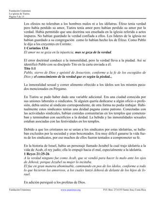 Fundación Unánimes 
La iglesia de Tiatira 
Página 5 de 13 
Los efesios no toleraban a los hombres malos ni a los idólatras. Éfeso tenía verdad 
pero había perdido su amor, Tiatira tenía amor pero habían perdido su amor por la 
verdad. Había permitido que una doctrina sea enseñada en la iglesia referida a actos 
impuros. No habían guardado la verdad confiada a ellos. Los líderes de la iglesia no 
habían guardado a su congregación como lo habían hecho los de Éfeso. Como Pablo 
le dijo a los creyentes en Corinto: 
1 Corintios 13:6 
El amor no se goza en la injusticia, mas se goza de la verdad. 
El error doctrinal conduce a la inmoralidad, pero la verdad lleva a la piedad. Así se 
identificó Pablo con su discípulo Tito en la carta enviada a él. 
Tito 1:1 
Pablo, siervo de Dios y apóstol de Jesucristo, conforme a la fe de los escogidos de 
Dios y el conocimiento de la verdad que es según la piedad... 
La inmoralidad sexual y comer alimento ofrecido a los ídolos son los mismos peca-dos 
mencionados en Pérgamo. 
En Tiatira se pudo haber dado una variable adicional. Era una ciudad conocida por 
sus uniones laborales o sindicatos. Si alguien quería dedicarse a algún oficio o profe-sión, 
debía unirse al sindicato correspondiente, de otra forma no podía trabajar. Habi-tualmente 
estos sindicatos tenían una deidad pagana como patrono. Conectadas con 
las actividades sindicales, habían comidas comunitarias en los templos que comenza-ban 
y terminaban con sacrificios a la deidad. La bebida y las inmoralidades sexuales 
estaban asociadas con las festividades en los templos. 
Debido a que los cristianos no se unían a los sindicatos por estas idolatrías, se halla-ban 
excluidos por la sociedad y eran boicoteados. Era muy difícil ganarse la vida fue-ra 
de los sindicatos, por eso muchos de ellos fueron tentados a comprometer su fe. 
En la historia de Israel, había un personaje llamado Jezabel la cual trajo idolatría a la 
vida de Acab, el rey judío; ella lo empujó hacia el mal, especialmente a la idolatría. 
1 Reyes 21:25-26 
A la verdad ninguno fue como Acab, que se vendió para hacer lo malo ante los ojos 
de Jehová; porque Jezabel su mujer lo incitaba. 
El fue en gran manera abominable, caminando en pos de los ídolos, conforme a todo 
lo que hicieron los amorreos, a los cuales lanzó Jehová de delante de los hijos de Is-rael. 
En adición persiguió a los profetas de Dios. 
____________________________________________________________________________________________________________ 
Fundación Unánimes www.unanimes.org P.O. Box: 27-6155 Santa Ana, Costa Rica 
 